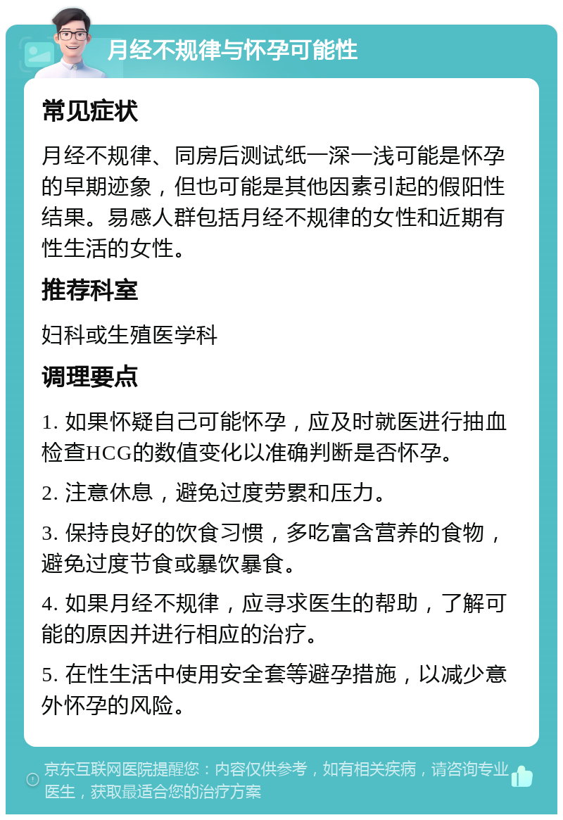 月经不规律与怀孕可能性 常见症状 月经不规律、同房后测试纸一深一浅可能是怀孕的早期迹象，但也可能是其他因素引起的假阳性结果。易感人群包括月经不规律的女性和近期有性生活的女性。 推荐科室 妇科或生殖医学科 调理要点 1. 如果怀疑自己可能怀孕，应及时就医进行抽血检查HCG的数值变化以准确判断是否怀孕。 2. 注意休息，避免过度劳累和压力。 3. 保持良好的饮食习惯，多吃富含营养的食物，避免过度节食或暴饮暴食。 4. 如果月经不规律，应寻求医生的帮助，了解可能的原因并进行相应的治疗。 5. 在性生活中使用安全套等避孕措施，以减少意外怀孕的风险。