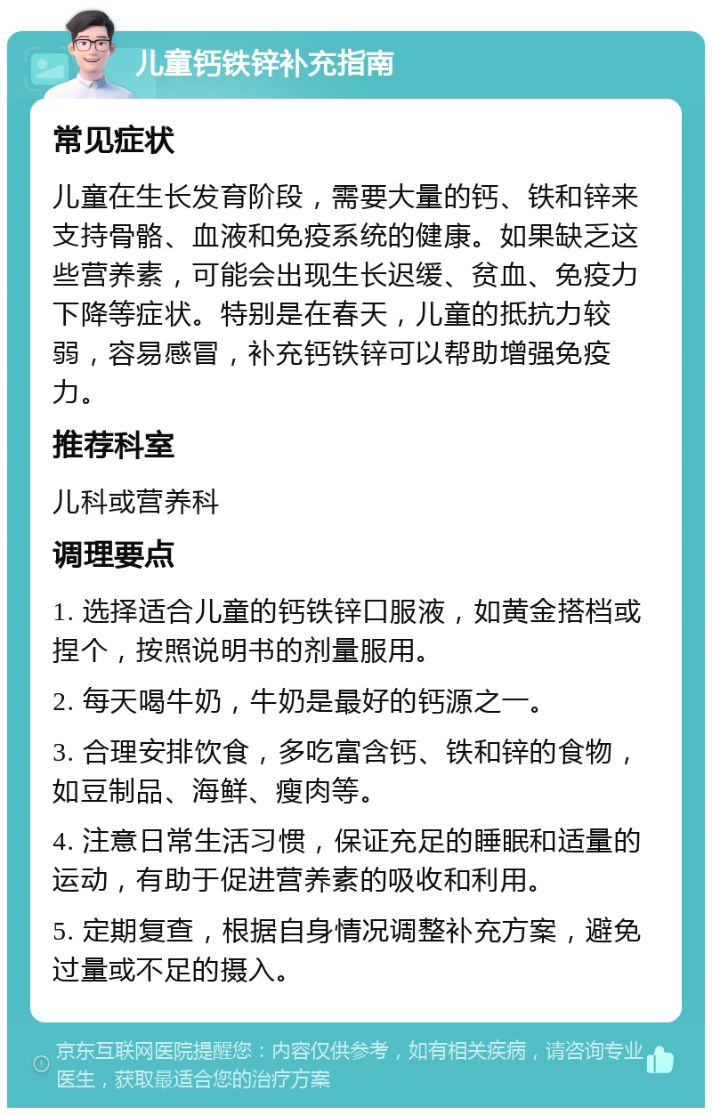 儿童钙铁锌补充指南 常见症状 儿童在生长发育阶段，需要大量的钙、铁和锌来支持骨骼、血液和免疫系统的健康。如果缺乏这些营养素，可能会出现生长迟缓、贫血、免疫力下降等症状。特别是在春天，儿童的抵抗力较弱，容易感冒，补充钙铁锌可以帮助增强免疫力。 推荐科室 儿科或营养科 调理要点 1. 选择适合儿童的钙铁锌口服液，如黄金搭档或捏个，按照说明书的剂量服用。 2. 每天喝牛奶，牛奶是最好的钙源之一。 3. 合理安排饮食，多吃富含钙、铁和锌的食物，如豆制品、海鲜、瘦肉等。 4. 注意日常生活习惯，保证充足的睡眠和适量的运动，有助于促进营养素的吸收和利用。 5. 定期复查，根据自身情况调整补充方案，避免过量或不足的摄入。