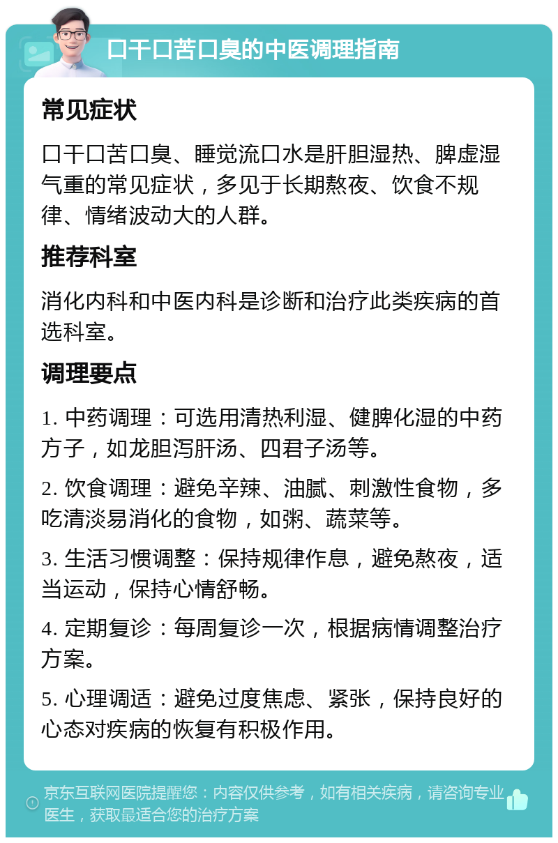 口干口苦口臭的中医调理指南 常见症状 口干口苦口臭、睡觉流口水是肝胆湿热、脾虚湿气重的常见症状，多见于长期熬夜、饮食不规律、情绪波动大的人群。 推荐科室 消化内科和中医内科是诊断和治疗此类疾病的首选科室。 调理要点 1. 中药调理：可选用清热利湿、健脾化湿的中药方子，如龙胆泻肝汤、四君子汤等。 2. 饮食调理：避免辛辣、油腻、刺激性食物，多吃清淡易消化的食物，如粥、蔬菜等。 3. 生活习惯调整：保持规律作息，避免熬夜，适当运动，保持心情舒畅。 4. 定期复诊：每周复诊一次，根据病情调整治疗方案。 5. 心理调适：避免过度焦虑、紧张，保持良好的心态对疾病的恢复有积极作用。