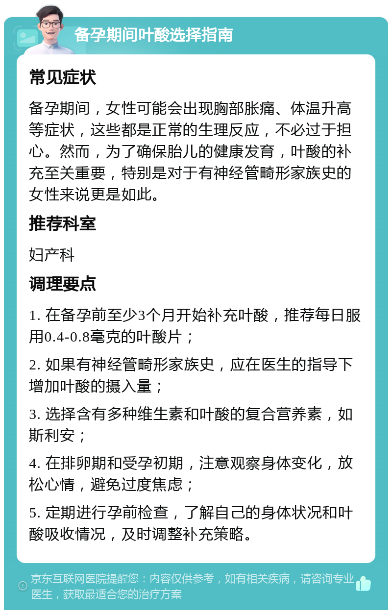 备孕期间叶酸选择指南 常见症状 备孕期间，女性可能会出现胸部胀痛、体温升高等症状，这些都是正常的生理反应，不必过于担心。然而，为了确保胎儿的健康发育，叶酸的补充至关重要，特别是对于有神经管畸形家族史的女性来说更是如此。 推荐科室 妇产科 调理要点 1. 在备孕前至少3个月开始补充叶酸，推荐每日服用0.4-0.8毫克的叶酸片； 2. 如果有神经管畸形家族史，应在医生的指导下增加叶酸的摄入量； 3. 选择含有多种维生素和叶酸的复合营养素，如斯利安； 4. 在排卵期和受孕初期，注意观察身体变化，放松心情，避免过度焦虑； 5. 定期进行孕前检查，了解自己的身体状况和叶酸吸收情况，及时调整补充策略。