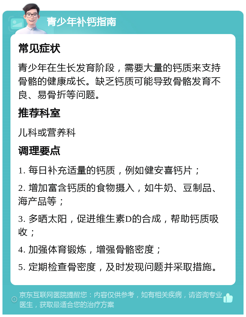 青少年补钙指南 常见症状 青少年在生长发育阶段，需要大量的钙质来支持骨骼的健康成长。缺乏钙质可能导致骨骼发育不良、易骨折等问题。 推荐科室 儿科或营养科 调理要点 1. 每日补充适量的钙质，例如健安喜钙片； 2. 增加富含钙质的食物摄入，如牛奶、豆制品、海产品等； 3. 多晒太阳，促进维生素D的合成，帮助钙质吸收； 4. 加强体育锻炼，增强骨骼密度； 5. 定期检查骨密度，及时发现问题并采取措施。