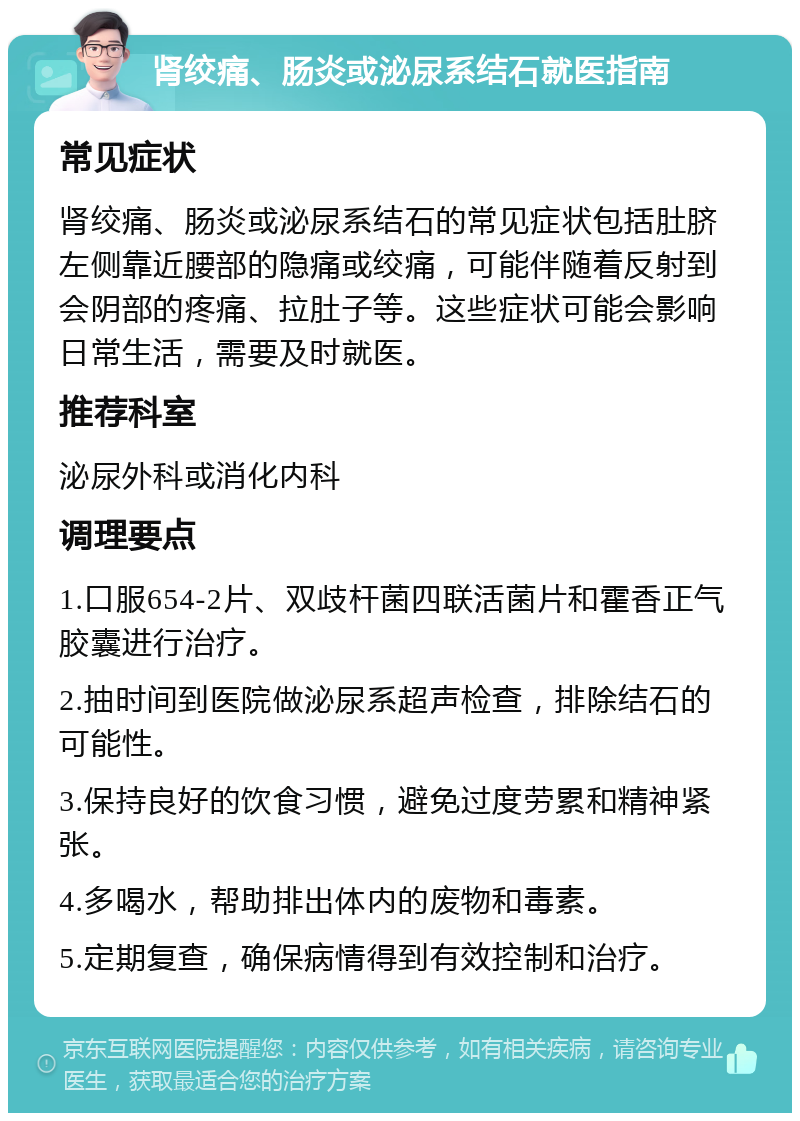 肾绞痛、肠炎或泌尿系结石就医指南 常见症状 肾绞痛、肠炎或泌尿系结石的常见症状包括肚脐左侧靠近腰部的隐痛或绞痛，可能伴随着反射到会阴部的疼痛、拉肚子等。这些症状可能会影响日常生活，需要及时就医。 推荐科室 泌尿外科或消化内科 调理要点 1.口服654-2片、双歧杆菌四联活菌片和霍香正气胶囊进行治疗。 2.抽时间到医院做泌尿系超声检查，排除结石的可能性。 3.保持良好的饮食习惯，避免过度劳累和精神紧张。 4.多喝水，帮助排出体内的废物和毒素。 5.定期复查，确保病情得到有效控制和治疗。