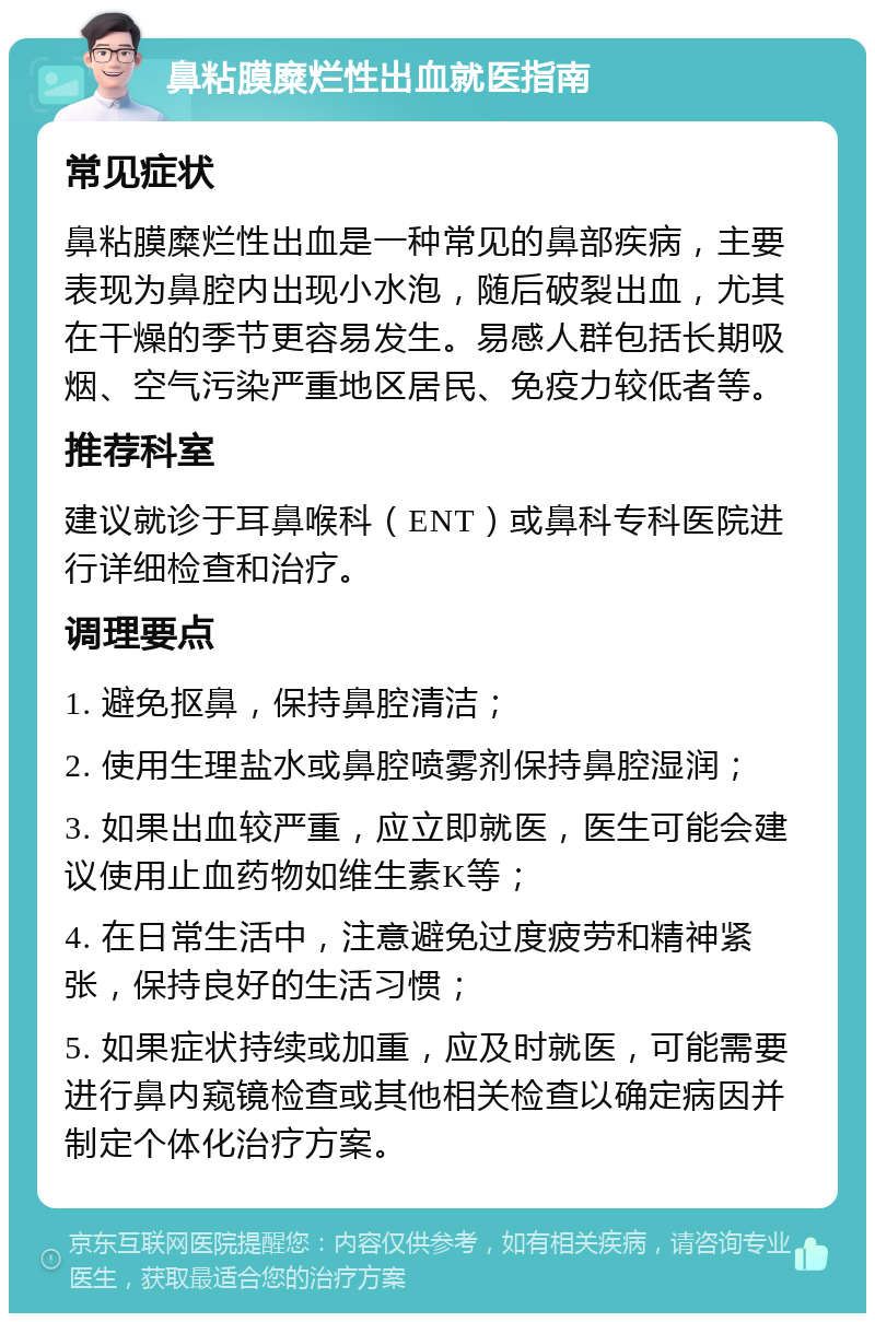 鼻粘膜糜烂性出血就医指南 常见症状 鼻粘膜糜烂性出血是一种常见的鼻部疾病，主要表现为鼻腔内出现小水泡，随后破裂出血，尤其在干燥的季节更容易发生。易感人群包括长期吸烟、空气污染严重地区居民、免疫力较低者等。 推荐科室 建议就诊于耳鼻喉科（ENT）或鼻科专科医院进行详细检查和治疗。 调理要点 1. 避免抠鼻，保持鼻腔清洁； 2. 使用生理盐水或鼻腔喷雾剂保持鼻腔湿润； 3. 如果出血较严重，应立即就医，医生可能会建议使用止血药物如维生素K等； 4. 在日常生活中，注意避免过度疲劳和精神紧张，保持良好的生活习惯； 5. 如果症状持续或加重，应及时就医，可能需要进行鼻内窥镜检查或其他相关检查以确定病因并制定个体化治疗方案。