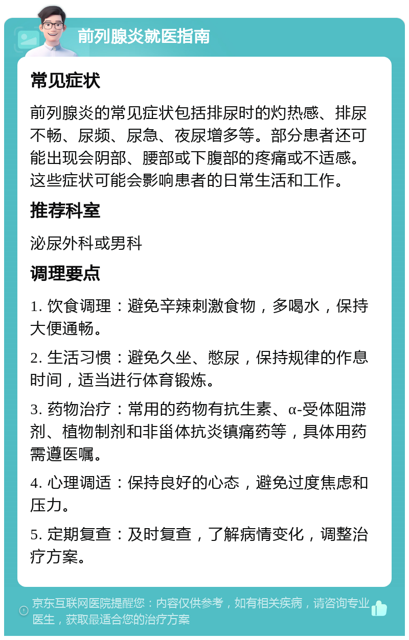 前列腺炎就医指南 常见症状 前列腺炎的常见症状包括排尿时的灼热感、排尿不畅、尿频、尿急、夜尿增多等。部分患者还可能出现会阴部、腰部或下腹部的疼痛或不适感。这些症状可能会影响患者的日常生活和工作。 推荐科室 泌尿外科或男科 调理要点 1. 饮食调理：避免辛辣刺激食物，多喝水，保持大便通畅。 2. 生活习惯：避免久坐、憋尿，保持规律的作息时间，适当进行体育锻炼。 3. 药物治疗：常用的药物有抗生素、α-受体阻滞剂、植物制剂和非甾体抗炎镇痛药等，具体用药需遵医嘱。 4. 心理调适：保持良好的心态，避免过度焦虑和压力。 5. 定期复查：及时复查，了解病情变化，调整治疗方案。