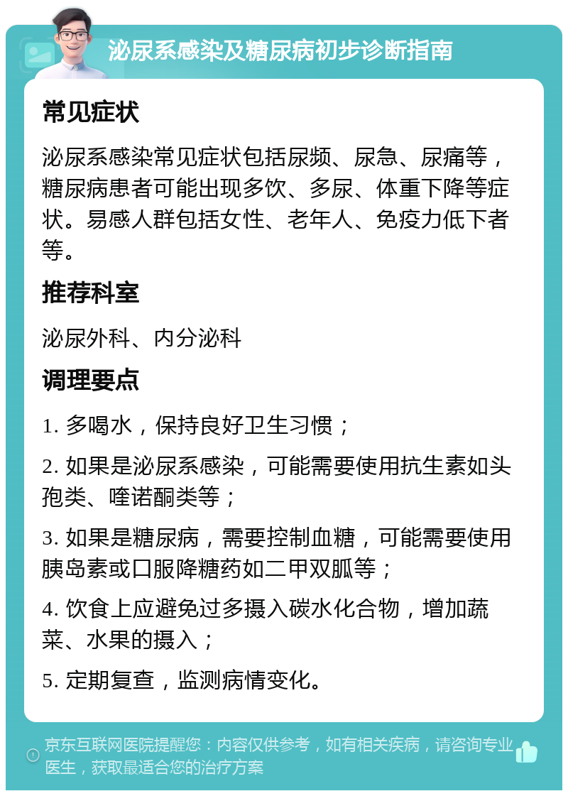 泌尿系感染及糖尿病初步诊断指南 常见症状 泌尿系感染常见症状包括尿频、尿急、尿痛等，糖尿病患者可能出现多饮、多尿、体重下降等症状。易感人群包括女性、老年人、免疫力低下者等。 推荐科室 泌尿外科、内分泌科 调理要点 1. 多喝水，保持良好卫生习惯； 2. 如果是泌尿系感染，可能需要使用抗生素如头孢类、喹诺酮类等； 3. 如果是糖尿病，需要控制血糖，可能需要使用胰岛素或口服降糖药如二甲双胍等； 4. 饮食上应避免过多摄入碳水化合物，增加蔬菜、水果的摄入； 5. 定期复查，监测病情变化。