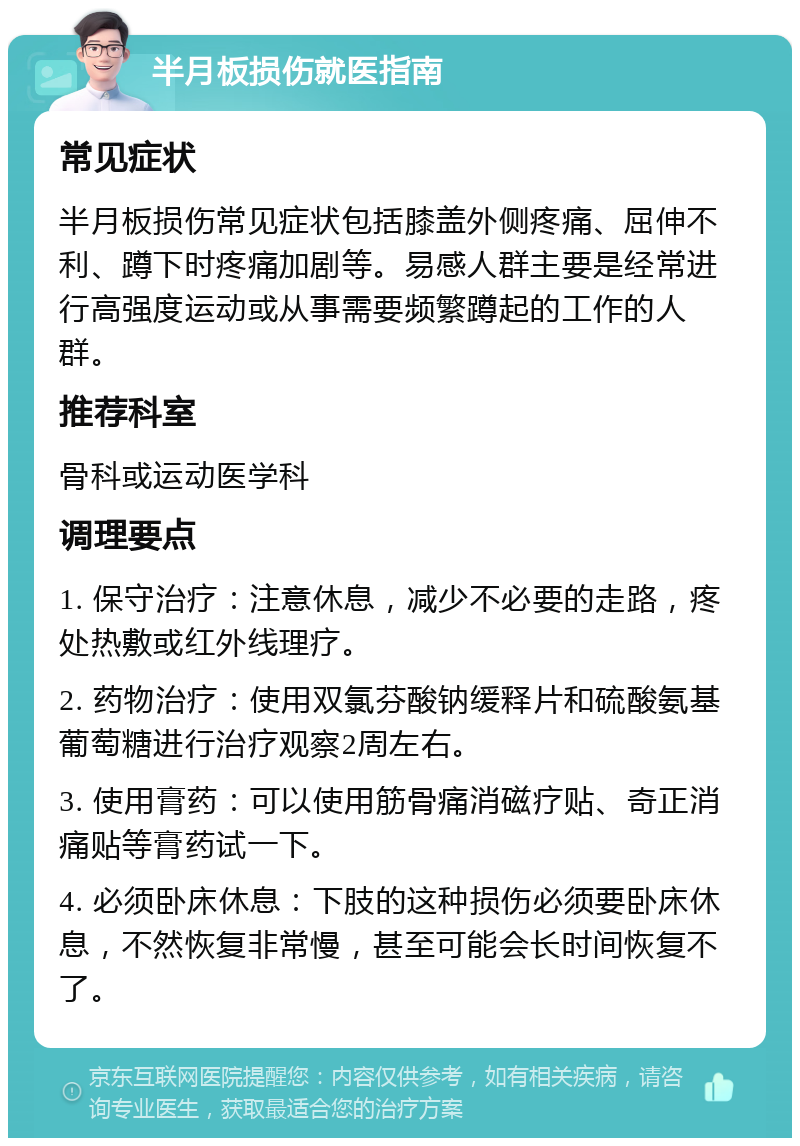 半月板损伤就医指南 常见症状 半月板损伤常见症状包括膝盖外侧疼痛、屈伸不利、蹲下时疼痛加剧等。易感人群主要是经常进行高强度运动或从事需要频繁蹲起的工作的人群。 推荐科室 骨科或运动医学科 调理要点 1. 保守治疗：注意休息，减少不必要的走路，疼处热敷或红外线理疗。 2. 药物治疗：使用双氯芬酸钠缓释片和硫酸氨基葡萄糖进行治疗观察2周左右。 3. 使用膏药：可以使用筋骨痛消磁疗贴、奇正消痛贴等膏药试一下。 4. 必须卧床休息：下肢的这种损伤必须要卧床休息，不然恢复非常慢，甚至可能会长时间恢复不了。