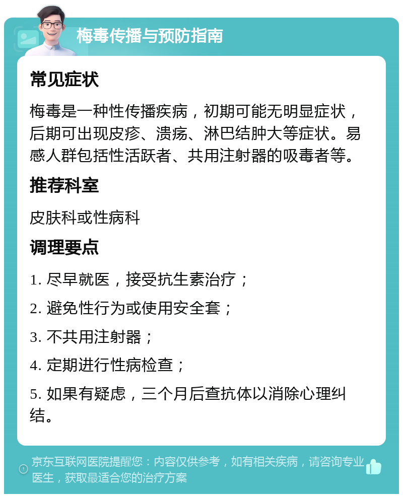 梅毒传播与预防指南 常见症状 梅毒是一种性传播疾病，初期可能无明显症状，后期可出现皮疹、溃疡、淋巴结肿大等症状。易感人群包括性活跃者、共用注射器的吸毒者等。 推荐科室 皮肤科或性病科 调理要点 1. 尽早就医，接受抗生素治疗； 2. 避免性行为或使用安全套； 3. 不共用注射器； 4. 定期进行性病检查； 5. 如果有疑虑，三个月后查抗体以消除心理纠结。