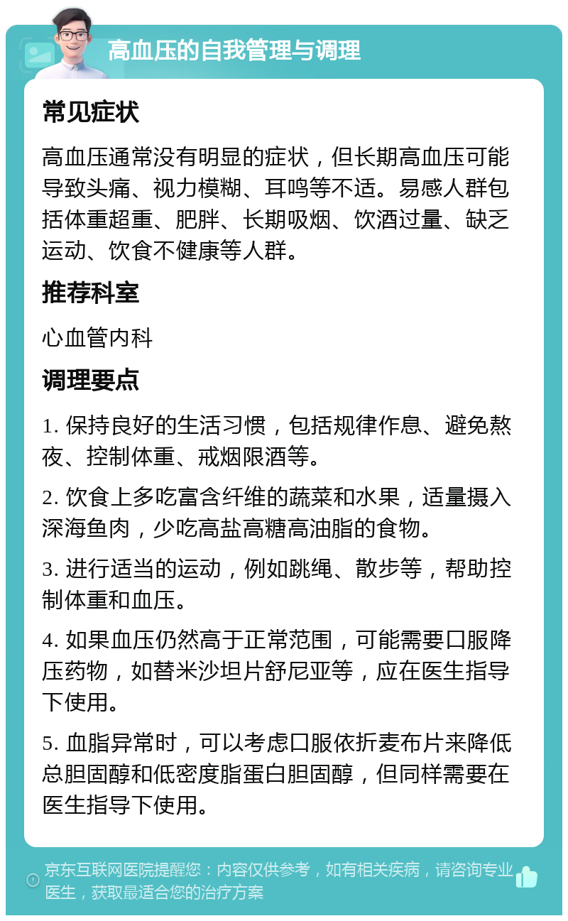 高血压的自我管理与调理 常见症状 高血压通常没有明显的症状，但长期高血压可能导致头痛、视力模糊、耳鸣等不适。易感人群包括体重超重、肥胖、长期吸烟、饮酒过量、缺乏运动、饮食不健康等人群。 推荐科室 心血管内科 调理要点 1. 保持良好的生活习惯，包括规律作息、避免熬夜、控制体重、戒烟限酒等。 2. 饮食上多吃富含纤维的蔬菜和水果，适量摄入深海鱼肉，少吃高盐高糖高油脂的食物。 3. 进行适当的运动，例如跳绳、散步等，帮助控制体重和血压。 4. 如果血压仍然高于正常范围，可能需要口服降压药物，如替米沙坦片舒尼亚等，应在医生指导下使用。 5. 血脂异常时，可以考虑口服依折麦布片来降低总胆固醇和低密度脂蛋白胆固醇，但同样需要在医生指导下使用。