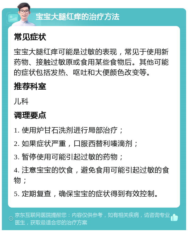 宝宝大腿红痒的治疗方法 常见症状 宝宝大腿红痒可能是过敏的表现，常见于使用新药物、接触过敏原或食用某些食物后。其他可能的症状包括发热、呕吐和大便颜色改变等。 推荐科室 儿科 调理要点 1. 使用炉甘石洗剂进行局部治疗； 2. 如果症状严重，口服西替利嗪滴剂； 3. 暂停使用可能引起过敏的药物； 4. 注意宝宝的饮食，避免食用可能引起过敏的食物； 5. 定期复查，确保宝宝的症状得到有效控制。