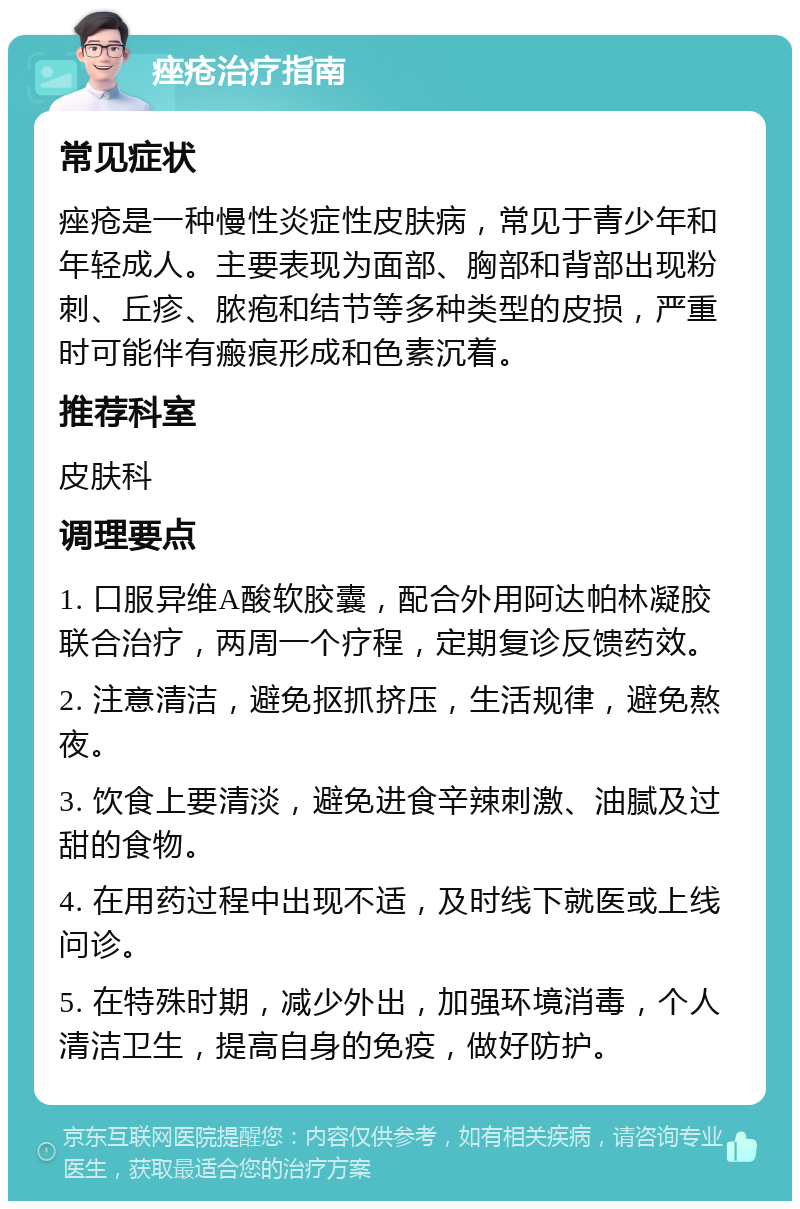 痤疮治疗指南 常见症状 痤疮是一种慢性炎症性皮肤病，常见于青少年和年轻成人。主要表现为面部、胸部和背部出现粉刺、丘疹、脓疱和结节等多种类型的皮损，严重时可能伴有瘢痕形成和色素沉着。 推荐科室 皮肤科 调理要点 1. 口服异维A酸软胶囊，配合外用阿达帕林凝胶联合治疗，两周一个疗程，定期复诊反馈药效。 2. 注意清洁，避免抠抓挤压，生活规律，避免熬夜。 3. 饮食上要清淡，避免进食辛辣刺激、油腻及过甜的食物。 4. 在用药过程中出现不适，及时线下就医或上线问诊。 5. 在特殊时期，减少外出，加强环境消毒，个人清洁卫生，提高自身的免疫，做好防护。