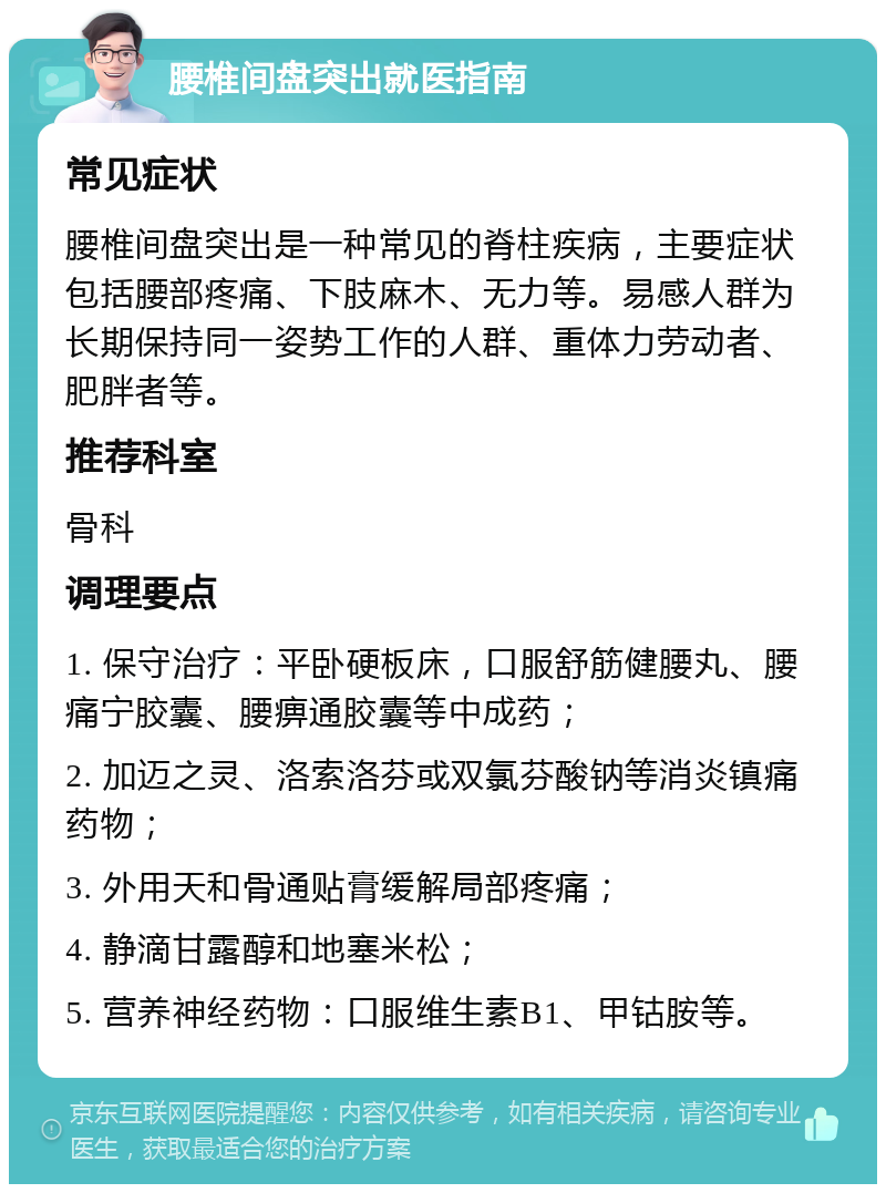 腰椎间盘突出就医指南 常见症状 腰椎间盘突出是一种常见的脊柱疾病，主要症状包括腰部疼痛、下肢麻木、无力等。易感人群为长期保持同一姿势工作的人群、重体力劳动者、肥胖者等。 推荐科室 骨科 调理要点 1. 保守治疗：平卧硬板床，口服舒筋健腰丸、腰痛宁胶囊、腰痹通胶囊等中成药； 2. 加迈之灵、洛索洛芬或双氯芬酸钠等消炎镇痛药物； 3. 外用天和骨通贴膏缓解局部疼痛； 4. 静滴甘露醇和地塞米松； 5. 营养神经药物：口服维生素B1、甲钴胺等。