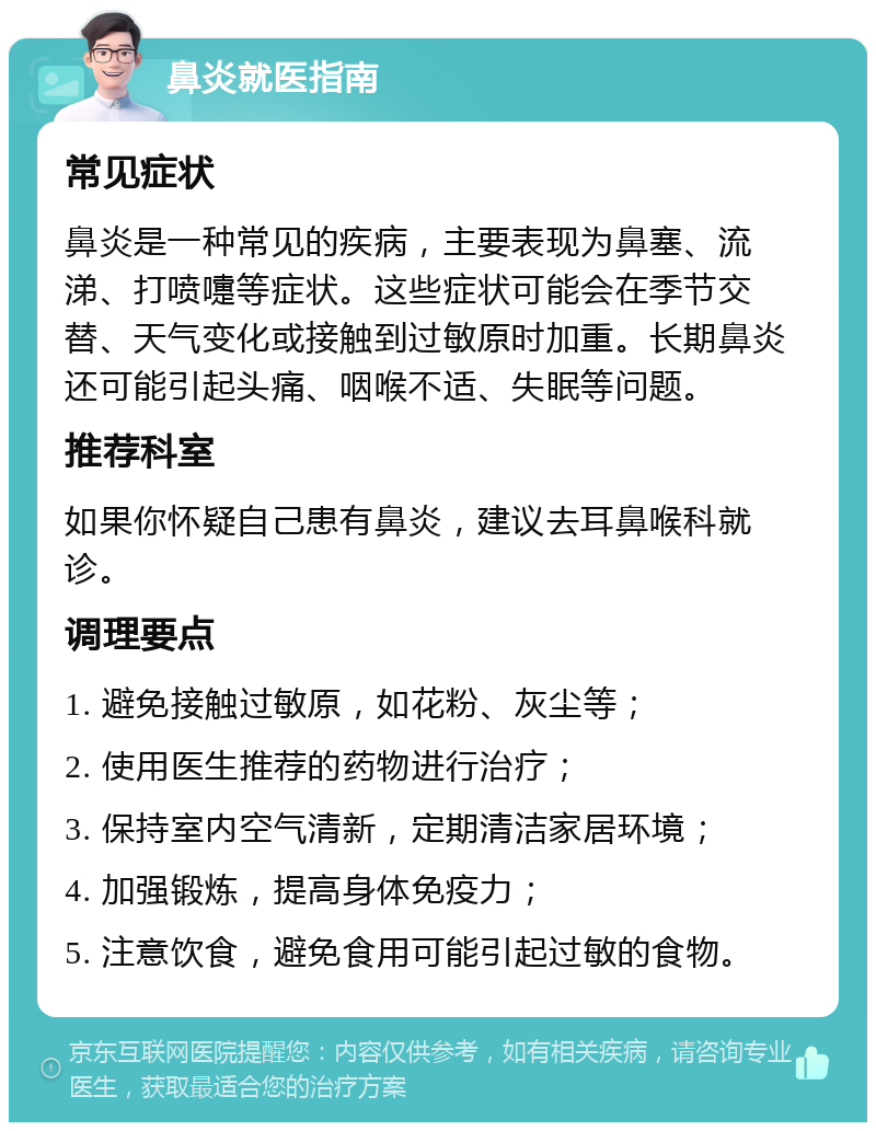 鼻炎就医指南 常见症状 鼻炎是一种常见的疾病，主要表现为鼻塞、流涕、打喷嚏等症状。这些症状可能会在季节交替、天气变化或接触到过敏原时加重。长期鼻炎还可能引起头痛、咽喉不适、失眠等问题。 推荐科室 如果你怀疑自己患有鼻炎，建议去耳鼻喉科就诊。 调理要点 1. 避免接触过敏原，如花粉、灰尘等； 2. 使用医生推荐的药物进行治疗； 3. 保持室内空气清新，定期清洁家居环境； 4. 加强锻炼，提高身体免疫力； 5. 注意饮食，避免食用可能引起过敏的食物。