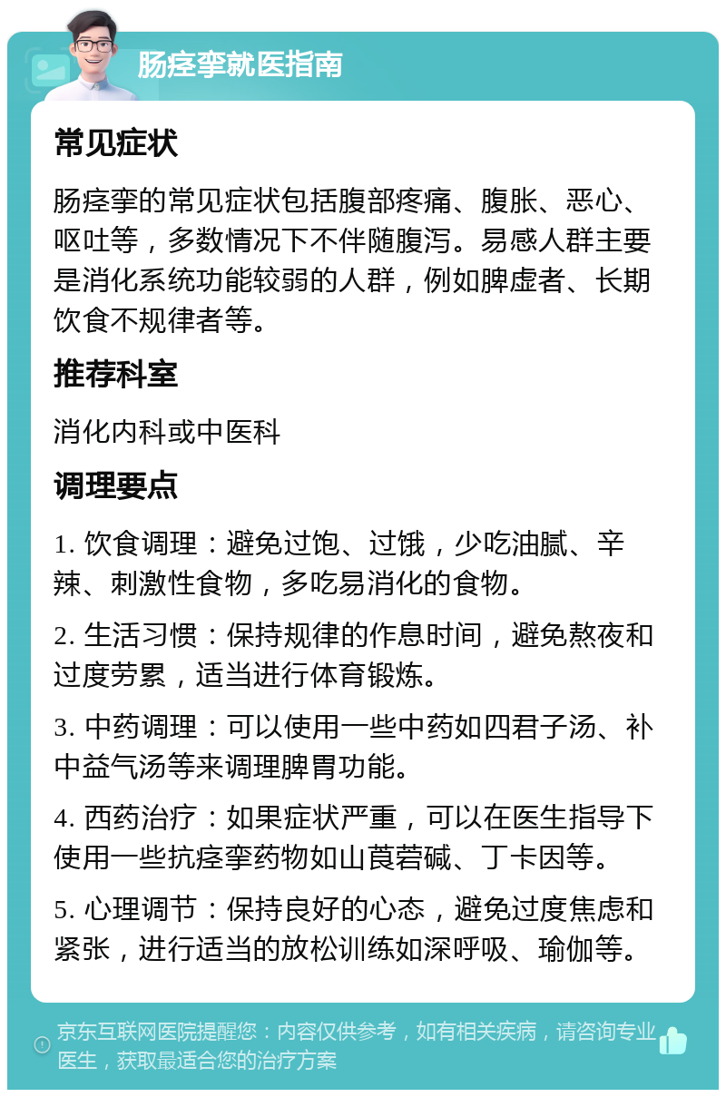 肠痉挛就医指南 常见症状 肠痉挛的常见症状包括腹部疼痛、腹胀、恶心、呕吐等，多数情况下不伴随腹泻。易感人群主要是消化系统功能较弱的人群，例如脾虚者、长期饮食不规律者等。 推荐科室 消化内科或中医科 调理要点 1. 饮食调理：避免过饱、过饿，少吃油腻、辛辣、刺激性食物，多吃易消化的食物。 2. 生活习惯：保持规律的作息时间，避免熬夜和过度劳累，适当进行体育锻炼。 3. 中药调理：可以使用一些中药如四君子汤、补中益气汤等来调理脾胃功能。 4. 西药治疗：如果症状严重，可以在医生指导下使用一些抗痉挛药物如山莨菪碱、丁卡因等。 5. 心理调节：保持良好的心态，避免过度焦虑和紧张，进行适当的放松训练如深呼吸、瑜伽等。