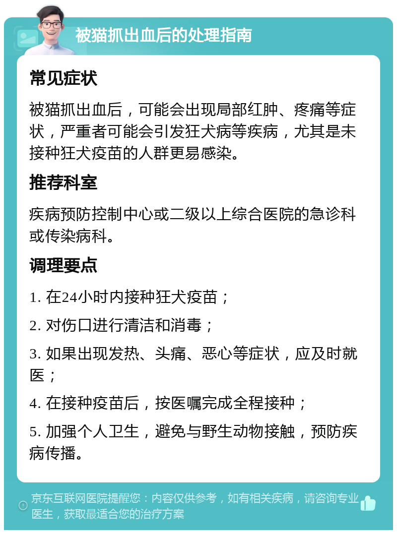 被猫抓出血后的处理指南 常见症状 被猫抓出血后，可能会出现局部红肿、疼痛等症状，严重者可能会引发狂犬病等疾病，尤其是未接种狂犬疫苗的人群更易感染。 推荐科室 疾病预防控制中心或二级以上综合医院的急诊科或传染病科。 调理要点 1. 在24小时内接种狂犬疫苗； 2. 对伤口进行清洁和消毒； 3. 如果出现发热、头痛、恶心等症状，应及时就医； 4. 在接种疫苗后，按医嘱完成全程接种； 5. 加强个人卫生，避免与野生动物接触，预防疾病传播。