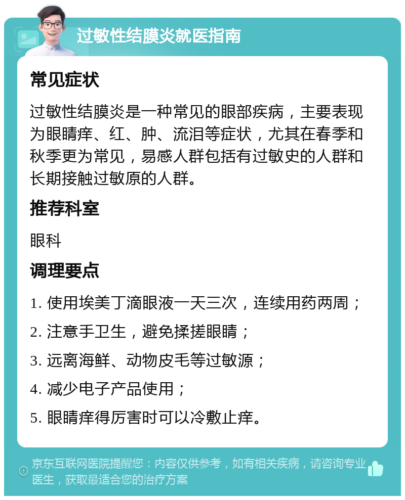 过敏性结膜炎就医指南 常见症状 过敏性结膜炎是一种常见的眼部疾病，主要表现为眼睛痒、红、肿、流泪等症状，尤其在春季和秋季更为常见，易感人群包括有过敏史的人群和长期接触过敏原的人群。 推荐科室 眼科 调理要点 1. 使用埃美丁滴眼液一天三次，连续用药两周； 2. 注意手卫生，避免揉搓眼睛； 3. 远离海鲜、动物皮毛等过敏源； 4. 减少电子产品使用； 5. 眼睛痒得厉害时可以冷敷止痒。