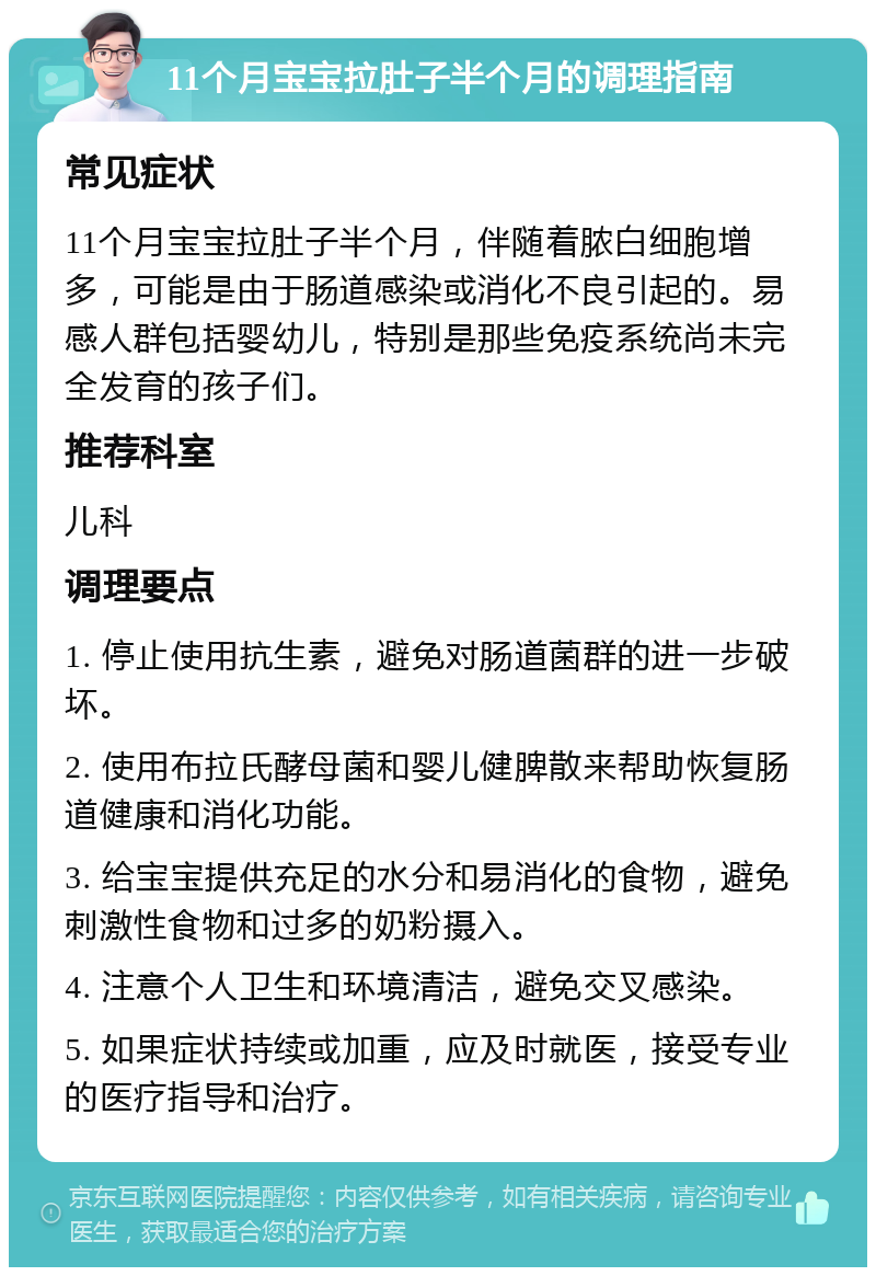 11个月宝宝拉肚子半个月的调理指南 常见症状 11个月宝宝拉肚子半个月，伴随着脓白细胞增多，可能是由于肠道感染或消化不良引起的。易感人群包括婴幼儿，特别是那些免疫系统尚未完全发育的孩子们。 推荐科室 儿科 调理要点 1. 停止使用抗生素，避免对肠道菌群的进一步破坏。 2. 使用布拉氏酵母菌和婴儿健脾散来帮助恢复肠道健康和消化功能。 3. 给宝宝提供充足的水分和易消化的食物，避免刺激性食物和过多的奶粉摄入。 4. 注意个人卫生和环境清洁，避免交叉感染。 5. 如果症状持续或加重，应及时就医，接受专业的医疗指导和治疗。