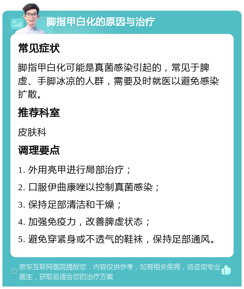 脚指甲白化的原因与治疗 常见症状 脚指甲白化可能是真菌感染引起的，常见于脾虚、手脚冰凉的人群，需要及时就医以避免感染扩散。 推荐科室 皮肤科 调理要点 1. 外用亮甲进行局部治疗； 2. 口服伊曲康唑以控制真菌感染； 3. 保持足部清洁和干燥； 4. 加强免疫力，改善脾虚状态； 5. 避免穿紧身或不透气的鞋袜，保持足部通风。