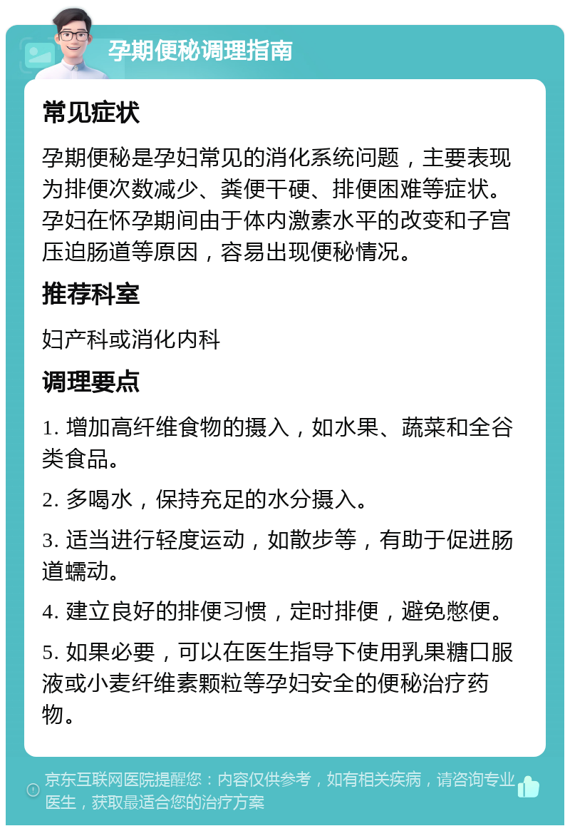 孕期便秘调理指南 常见症状 孕期便秘是孕妇常见的消化系统问题，主要表现为排便次数减少、粪便干硬、排便困难等症状。孕妇在怀孕期间由于体内激素水平的改变和子宫压迫肠道等原因，容易出现便秘情况。 推荐科室 妇产科或消化内科 调理要点 1. 增加高纤维食物的摄入，如水果、蔬菜和全谷类食品。 2. 多喝水，保持充足的水分摄入。 3. 适当进行轻度运动，如散步等，有助于促进肠道蠕动。 4. 建立良好的排便习惯，定时排便，避免憋便。 5. 如果必要，可以在医生指导下使用乳果糖口服液或小麦纤维素颗粒等孕妇安全的便秘治疗药物。