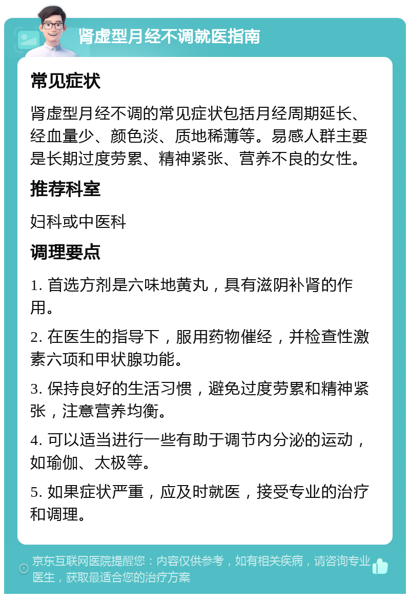 肾虚型月经不调就医指南 常见症状 肾虚型月经不调的常见症状包括月经周期延长、经血量少、颜色淡、质地稀薄等。易感人群主要是长期过度劳累、精神紧张、营养不良的女性。 推荐科室 妇科或中医科 调理要点 1. 首选方剂是六味地黄丸，具有滋阴补肾的作用。 2. 在医生的指导下，服用药物催经，并检查性激素六项和甲状腺功能。 3. 保持良好的生活习惯，避免过度劳累和精神紧张，注意营养均衡。 4. 可以适当进行一些有助于调节内分泌的运动，如瑜伽、太极等。 5. 如果症状严重，应及时就医，接受专业的治疗和调理。