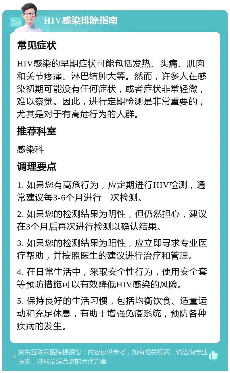 HIV感染排除指南 常见症状 HIV感染的早期症状可能包括发热、头痛、肌肉和关节疼痛、淋巴结肿大等。然而，许多人在感染初期可能没有任何症状，或者症状非常轻微，难以察觉。因此，进行定期检测是非常重要的，尤其是对于有高危行为的人群。 推荐科室 感染科 调理要点 1. 如果您有高危行为，应定期进行HIV检测，通常建议每3-6个月进行一次检测。 2. 如果您的检测结果为阴性，但仍然担心，建议在3个月后再次进行检测以确认结果。 3. 如果您的检测结果为阳性，应立即寻求专业医疗帮助，并按照医生的建议进行治疗和管理。 4. 在日常生活中，采取安全性行为，使用安全套等预防措施可以有效降低HIV感染的风险。 5. 保持良好的生活习惯，包括均衡饮食、适量运动和充足休息，有助于增强免疫系统，预防各种疾病的发生。