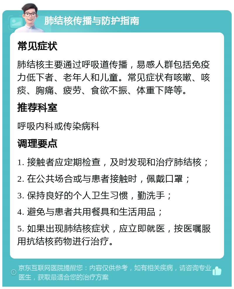 肺结核传播与防护指南 常见症状 肺结核主要通过呼吸道传播，易感人群包括免疫力低下者、老年人和儿童。常见症状有咳嗽、咳痰、胸痛、疲劳、食欲不振、体重下降等。 推荐科室 呼吸内科或传染病科 调理要点 1. 接触者应定期检查，及时发现和治疗肺结核； 2. 在公共场合或与患者接触时，佩戴口罩； 3. 保持良好的个人卫生习惯，勤洗手； 4. 避免与患者共用餐具和生活用品； 5. 如果出现肺结核症状，应立即就医，按医嘱服用抗结核药物进行治疗。