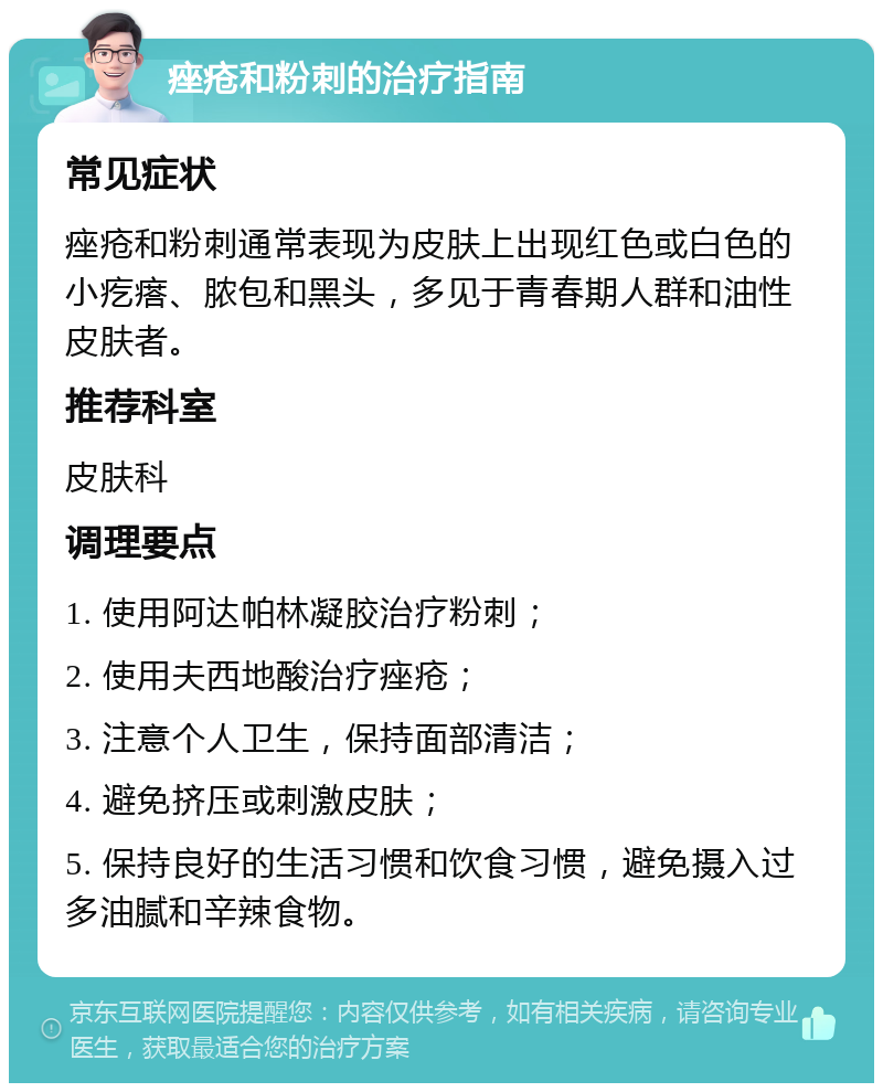 痤疮和粉刺的治疗指南 常见症状 痤疮和粉刺通常表现为皮肤上出现红色或白色的小疙瘩、脓包和黑头，多见于青春期人群和油性皮肤者。 推荐科室 皮肤科 调理要点 1. 使用阿达帕林凝胶治疗粉刺； 2. 使用夫西地酸治疗痤疮； 3. 注意个人卫生，保持面部清洁； 4. 避免挤压或刺激皮肤； 5. 保持良好的生活习惯和饮食习惯，避免摄入过多油腻和辛辣食物。