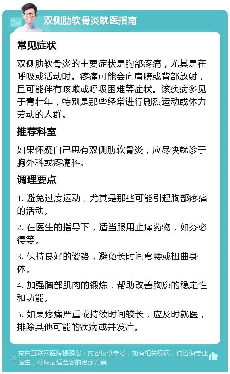 双侧肋软骨炎就医指南 常见症状 双侧肋软骨炎的主要症状是胸部疼痛，尤其是在呼吸或活动时。疼痛可能会向肩膀或背部放射，且可能伴有咳嗽或呼吸困难等症状。该疾病多见于青壮年，特别是那些经常进行剧烈运动或体力劳动的人群。 推荐科室 如果怀疑自己患有双侧肋软骨炎，应尽快就诊于胸外科或疼痛科。 调理要点 1. 避免过度运动，尤其是那些可能引起胸部疼痛的活动。 2. 在医生的指导下，适当服用止痛药物，如芬必得等。 3. 保持良好的姿势，避免长时间弯腰或扭曲身体。 4. 加强胸部肌肉的锻炼，帮助改善胸廓的稳定性和功能。 5. 如果疼痛严重或持续时间较长，应及时就医，排除其他可能的疾病或并发症。