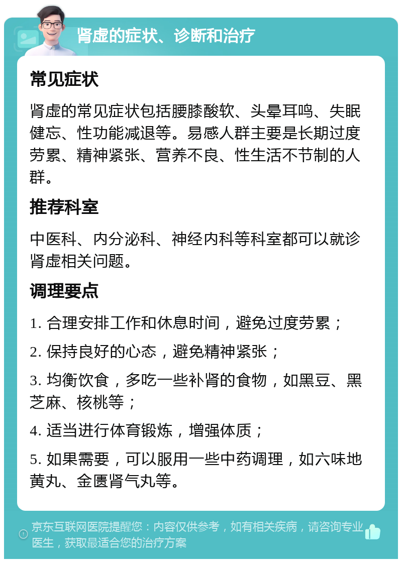 肾虚的症状、诊断和治疗 常见症状 肾虚的常见症状包括腰膝酸软、头晕耳鸣、失眠健忘、性功能减退等。易感人群主要是长期过度劳累、精神紧张、营养不良、性生活不节制的人群。 推荐科室 中医科、内分泌科、神经内科等科室都可以就诊肾虚相关问题。 调理要点 1. 合理安排工作和休息时间，避免过度劳累； 2. 保持良好的心态，避免精神紧张； 3. 均衡饮食，多吃一些补肾的食物，如黑豆、黑芝麻、核桃等； 4. 适当进行体育锻炼，增强体质； 5. 如果需要，可以服用一些中药调理，如六味地黄丸、金匮肾气丸等。