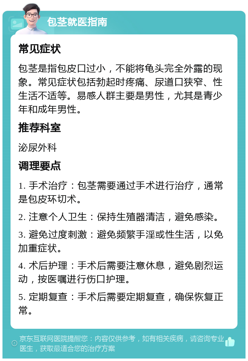 包茎就医指南 常见症状 包茎是指包皮口过小，不能将龟头完全外露的现象。常见症状包括勃起时疼痛、尿道口狭窄、性生活不适等。易感人群主要是男性，尤其是青少年和成年男性。 推荐科室 泌尿外科 调理要点 1. 手术治疗：包茎需要通过手术进行治疗，通常是包皮环切术。 2. 注意个人卫生：保持生殖器清洁，避免感染。 3. 避免过度刺激：避免频繁手淫或性生活，以免加重症状。 4. 术后护理：手术后需要注意休息，避免剧烈运动，按医嘱进行伤口护理。 5. 定期复查：手术后需要定期复查，确保恢复正常。