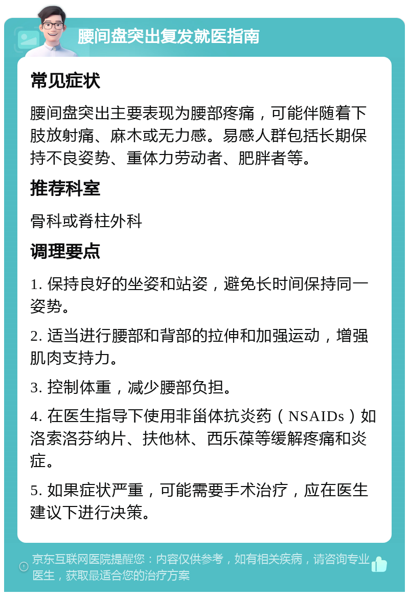 腰间盘突出复发就医指南 常见症状 腰间盘突出主要表现为腰部疼痛，可能伴随着下肢放射痛、麻木或无力感。易感人群包括长期保持不良姿势、重体力劳动者、肥胖者等。 推荐科室 骨科或脊柱外科 调理要点 1. 保持良好的坐姿和站姿，避免长时间保持同一姿势。 2. 适当进行腰部和背部的拉伸和加强运动，增强肌肉支持力。 3. 控制体重，减少腰部负担。 4. 在医生指导下使用非甾体抗炎药（NSAIDs）如洛索洛芬纳片、扶他林、西乐葆等缓解疼痛和炎症。 5. 如果症状严重，可能需要手术治疗，应在医生建议下进行决策。