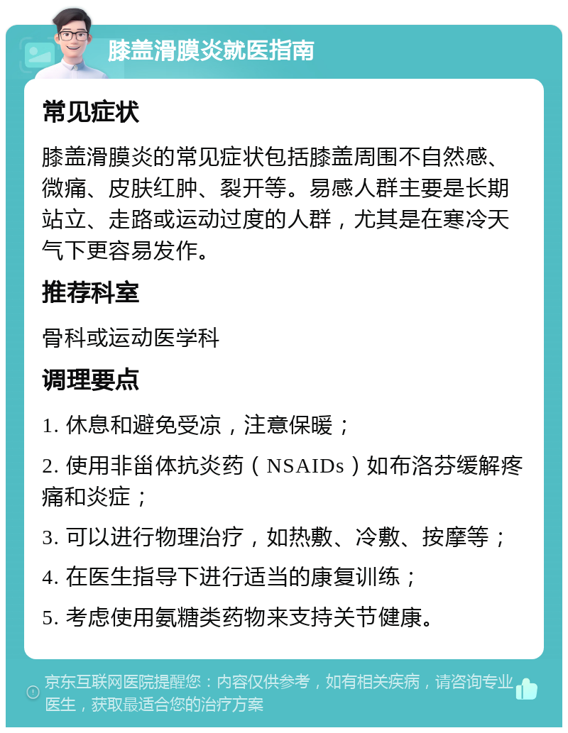 膝盖滑膜炎就医指南 常见症状 膝盖滑膜炎的常见症状包括膝盖周围不自然感、微痛、皮肤红肿、裂开等。易感人群主要是长期站立、走路或运动过度的人群，尤其是在寒冷天气下更容易发作。 推荐科室 骨科或运动医学科 调理要点 1. 休息和避免受凉，注意保暖； 2. 使用非甾体抗炎药（NSAIDs）如布洛芬缓解疼痛和炎症； 3. 可以进行物理治疗，如热敷、冷敷、按摩等； 4. 在医生指导下进行适当的康复训练； 5. 考虑使用氨糖类药物来支持关节健康。