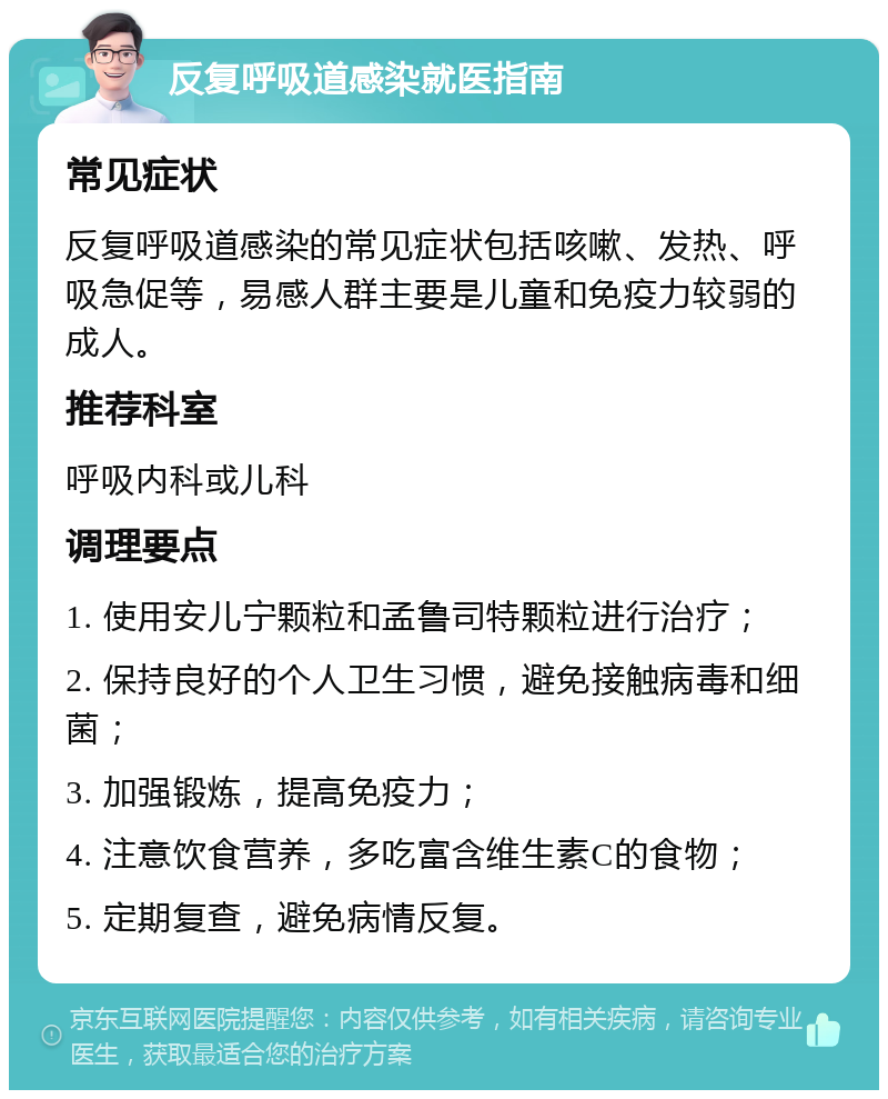 反复呼吸道感染就医指南 常见症状 反复呼吸道感染的常见症状包括咳嗽、发热、呼吸急促等，易感人群主要是儿童和免疫力较弱的成人。 推荐科室 呼吸内科或儿科 调理要点 1. 使用安儿宁颗粒和孟鲁司特颗粒进行治疗； 2. 保持良好的个人卫生习惯，避免接触病毒和细菌； 3. 加强锻炼，提高免疫力； 4. 注意饮食营养，多吃富含维生素C的食物； 5. 定期复查，避免病情反复。