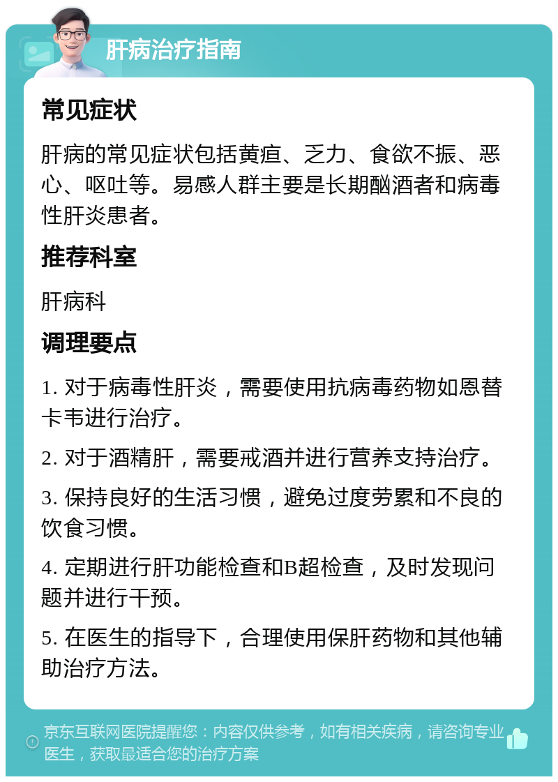 肝病治疗指南 常见症状 肝病的常见症状包括黄疸、乏力、食欲不振、恶心、呕吐等。易感人群主要是长期酗酒者和病毒性肝炎患者。 推荐科室 肝病科 调理要点 1. 对于病毒性肝炎，需要使用抗病毒药物如恩替卡韦进行治疗。 2. 对于酒精肝，需要戒酒并进行营养支持治疗。 3. 保持良好的生活习惯，避免过度劳累和不良的饮食习惯。 4. 定期进行肝功能检查和B超检查，及时发现问题并进行干预。 5. 在医生的指导下，合理使用保肝药物和其他辅助治疗方法。