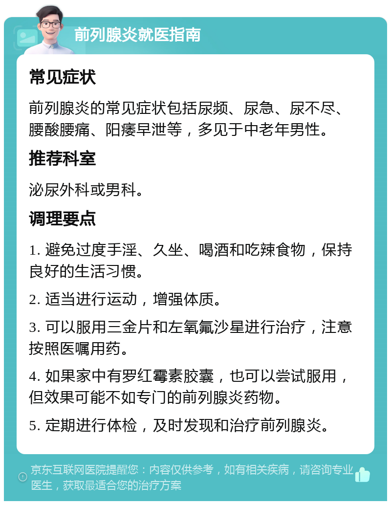 前列腺炎就医指南 常见症状 前列腺炎的常见症状包括尿频、尿急、尿不尽、腰酸腰痛、阳痿早泄等，多见于中老年男性。 推荐科室 泌尿外科或男科。 调理要点 1. 避免过度手淫、久坐、喝酒和吃辣食物，保持良好的生活习惯。 2. 适当进行运动，增强体质。 3. 可以服用三金片和左氧氟沙星进行治疗，注意按照医嘱用药。 4. 如果家中有罗红霉素胶囊，也可以尝试服用，但效果可能不如专门的前列腺炎药物。 5. 定期进行体检，及时发现和治疗前列腺炎。