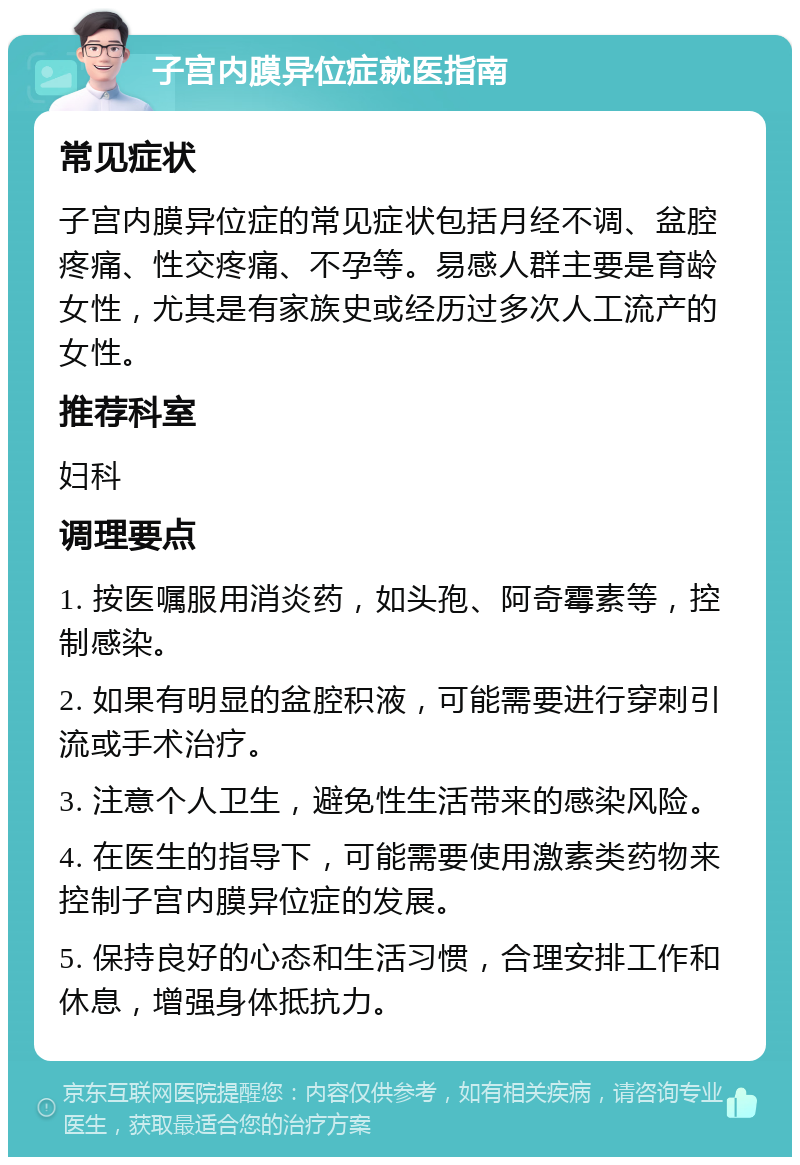 子宫内膜异位症就医指南 常见症状 子宫内膜异位症的常见症状包括月经不调、盆腔疼痛、性交疼痛、不孕等。易感人群主要是育龄女性，尤其是有家族史或经历过多次人工流产的女性。 推荐科室 妇科 调理要点 1. 按医嘱服用消炎药，如头孢、阿奇霉素等，控制感染。 2. 如果有明显的盆腔积液，可能需要进行穿刺引流或手术治疗。 3. 注意个人卫生，避免性生活带来的感染风险。 4. 在医生的指导下，可能需要使用激素类药物来控制子宫内膜异位症的发展。 5. 保持良好的心态和生活习惯，合理安排工作和休息，增强身体抵抗力。