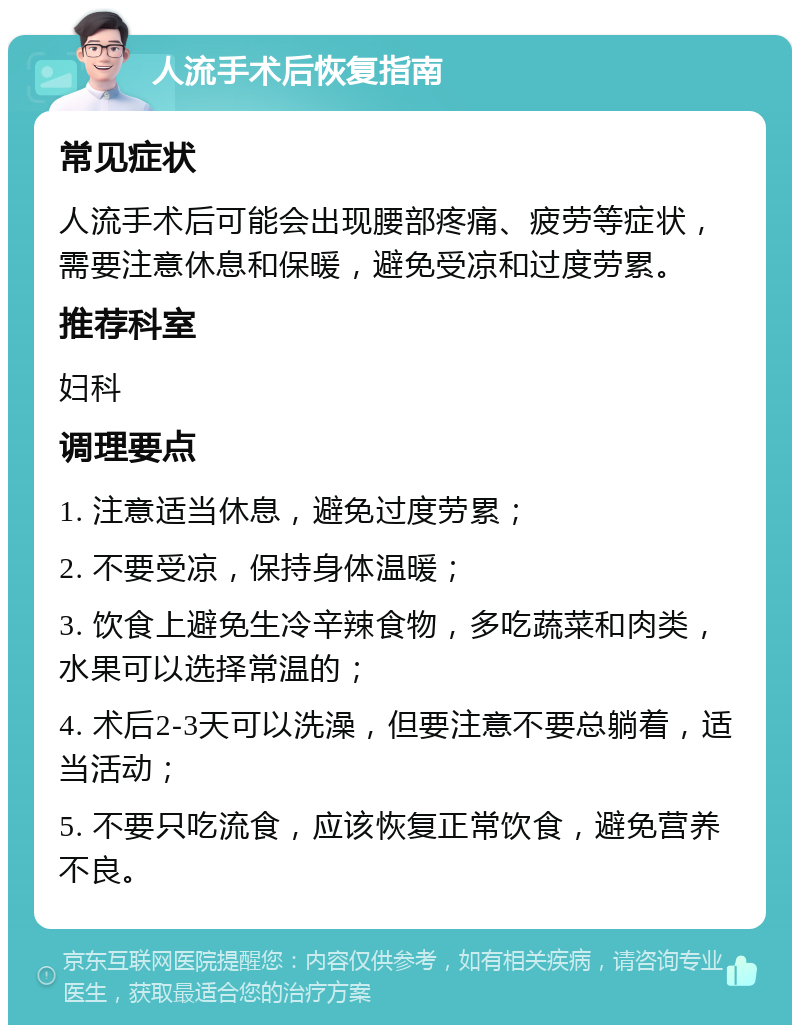 人流手术后恢复指南 常见症状 人流手术后可能会出现腰部疼痛、疲劳等症状，需要注意休息和保暖，避免受凉和过度劳累。 推荐科室 妇科 调理要点 1. 注意适当休息，避免过度劳累； 2. 不要受凉，保持身体温暖； 3. 饮食上避免生冷辛辣食物，多吃蔬菜和肉类，水果可以选择常温的； 4. 术后2-3天可以洗澡，但要注意不要总躺着，适当活动； 5. 不要只吃流食，应该恢复正常饮食，避免营养不良。