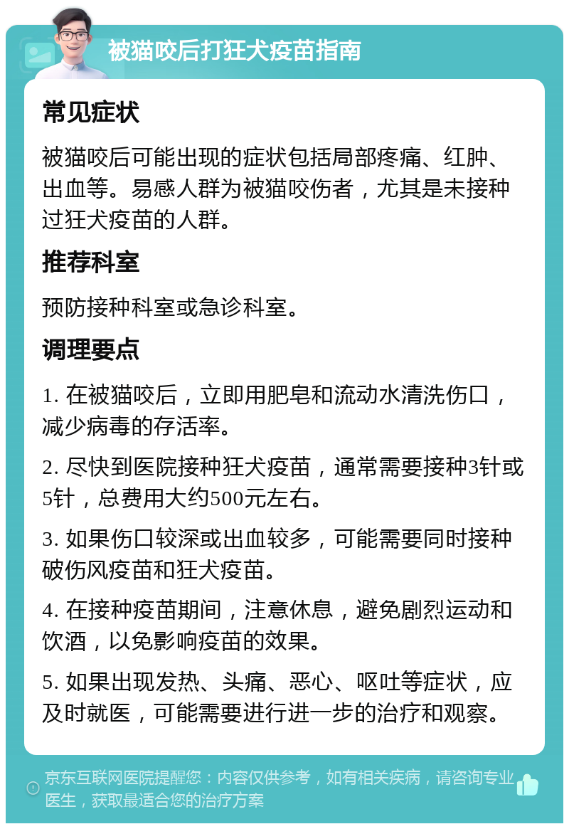 被猫咬后打狂犬疫苗指南 常见症状 被猫咬后可能出现的症状包括局部疼痛、红肿、出血等。易感人群为被猫咬伤者，尤其是未接种过狂犬疫苗的人群。 推荐科室 预防接种科室或急诊科室。 调理要点 1. 在被猫咬后，立即用肥皂和流动水清洗伤口，减少病毒的存活率。 2. 尽快到医院接种狂犬疫苗，通常需要接种3针或5针，总费用大约500元左右。 3. 如果伤口较深或出血较多，可能需要同时接种破伤风疫苗和狂犬疫苗。 4. 在接种疫苗期间，注意休息，避免剧烈运动和饮酒，以免影响疫苗的效果。 5. 如果出现发热、头痛、恶心、呕吐等症状，应及时就医，可能需要进行进一步的治疗和观察。