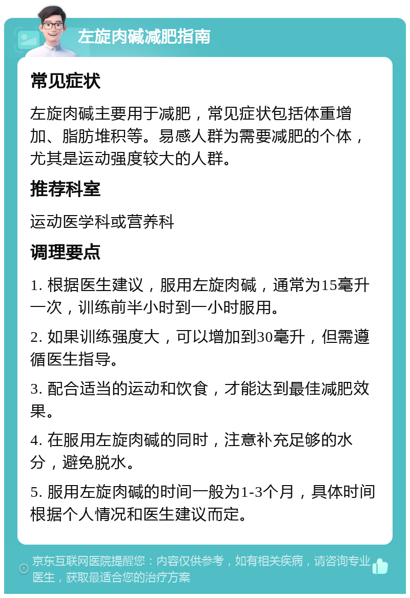 左旋肉碱减肥指南 常见症状 左旋肉碱主要用于减肥，常见症状包括体重增加、脂肪堆积等。易感人群为需要减肥的个体，尤其是运动强度较大的人群。 推荐科室 运动医学科或营养科 调理要点 1. 根据医生建议，服用左旋肉碱，通常为15毫升一次，训练前半小时到一小时服用。 2. 如果训练强度大，可以增加到30毫升，但需遵循医生指导。 3. 配合适当的运动和饮食，才能达到最佳减肥效果。 4. 在服用左旋肉碱的同时，注意补充足够的水分，避免脱水。 5. 服用左旋肉碱的时间一般为1-3个月，具体时间根据个人情况和医生建议而定。