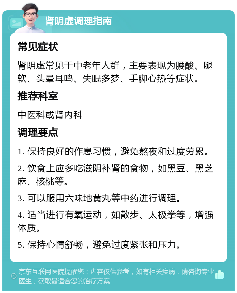 肾阴虚调理指南 常见症状 肾阴虚常见于中老年人群，主要表现为腰酸、腿软、头晕耳鸣、失眠多梦、手脚心热等症状。 推荐科室 中医科或肾内科 调理要点 1. 保持良好的作息习惯，避免熬夜和过度劳累。 2. 饮食上应多吃滋阴补肾的食物，如黑豆、黑芝麻、核桃等。 3. 可以服用六味地黄丸等中药进行调理。 4. 适当进行有氧运动，如散步、太极拳等，增强体质。 5. 保持心情舒畅，避免过度紧张和压力。