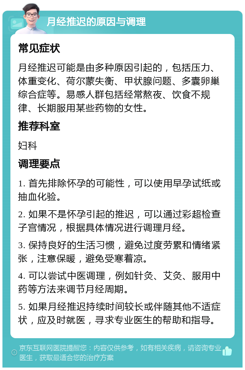 月经推迟的原因与调理 常见症状 月经推迟可能是由多种原因引起的，包括压力、体重变化、荷尔蒙失衡、甲状腺问题、多囊卵巢综合症等。易感人群包括经常熬夜、饮食不规律、长期服用某些药物的女性。 推荐科室 妇科 调理要点 1. 首先排除怀孕的可能性，可以使用早孕试纸或抽血化验。 2. 如果不是怀孕引起的推迟，可以通过彩超检查子宫情况，根据具体情况进行调理月经。 3. 保持良好的生活习惯，避免过度劳累和情绪紧张，注意保暖，避免受寒着凉。 4. 可以尝试中医调理，例如针灸、艾灸、服用中药等方法来调节月经周期。 5. 如果月经推迟持续时间较长或伴随其他不适症状，应及时就医，寻求专业医生的帮助和指导。