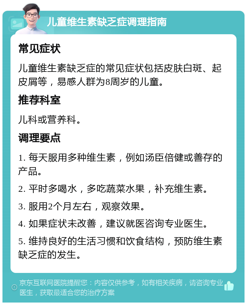 儿童维生素缺乏症调理指南 常见症状 儿童维生素缺乏症的常见症状包括皮肤白斑、起皮屑等，易感人群为8周岁的儿童。 推荐科室 儿科或营养科。 调理要点 1. 每天服用多种维生素，例如汤臣倍健或善存的产品。 2. 平时多喝水，多吃蔬菜水果，补充维生素。 3. 服用2个月左右，观察效果。 4. 如果症状未改善，建议就医咨询专业医生。 5. 维持良好的生活习惯和饮食结构，预防维生素缺乏症的发生。