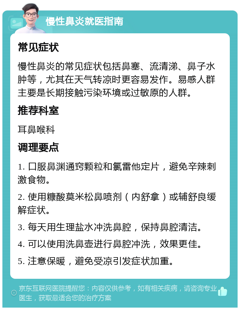 慢性鼻炎就医指南 常见症状 慢性鼻炎的常见症状包括鼻塞、流清涕、鼻子水肿等，尤其在天气转凉时更容易发作。易感人群主要是长期接触污染环境或过敏原的人群。 推荐科室 耳鼻喉科 调理要点 1. 口服鼻渊通窍颗粒和氯雷他定片，避免辛辣刺激食物。 2. 使用糠酸莫米松鼻喷剂（内舒拿）或辅舒良缓解症状。 3. 每天用生理盐水冲洗鼻腔，保持鼻腔清洁。 4. 可以使用洗鼻壶进行鼻腔冲洗，效果更佳。 5. 注意保暖，避免受凉引发症状加重。