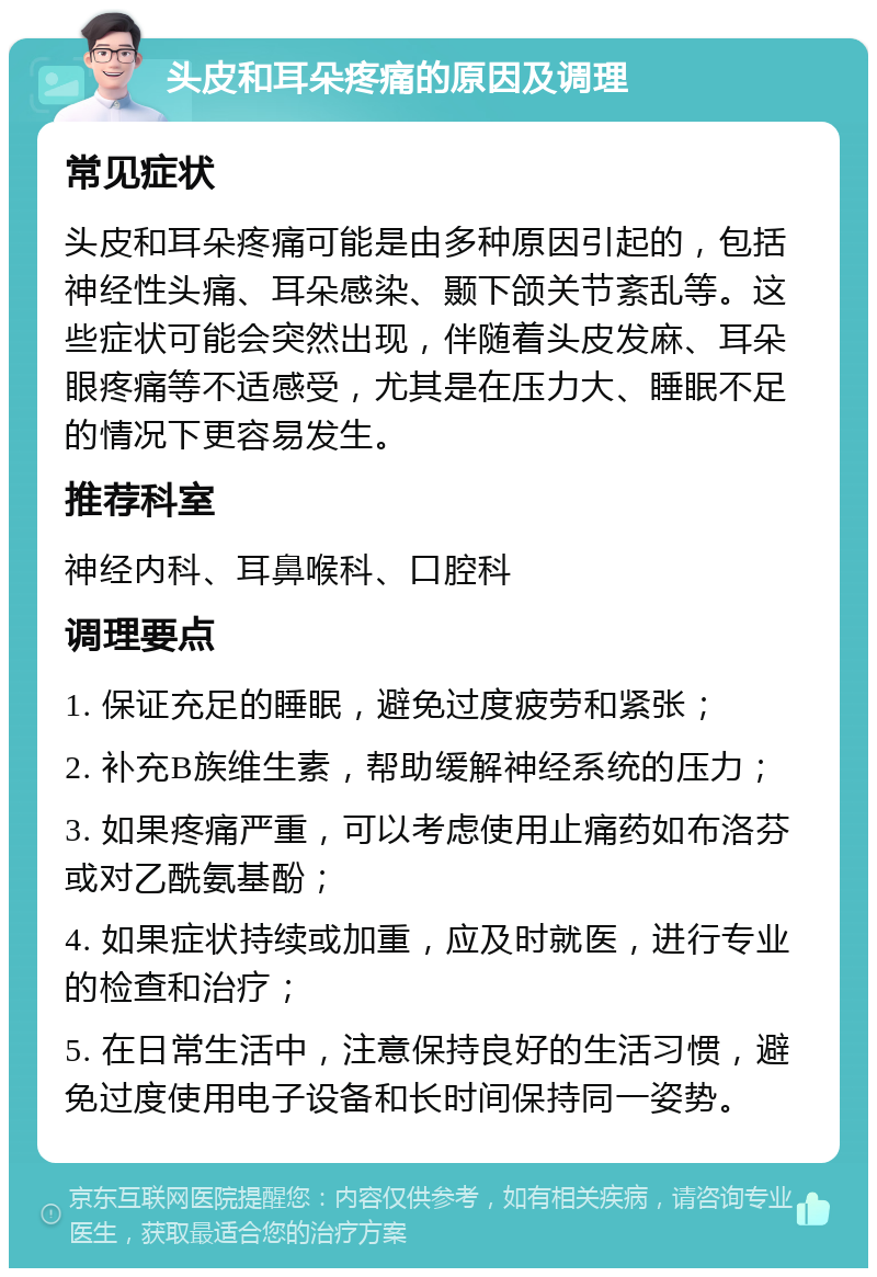 头皮和耳朵疼痛的原因及调理 常见症状 头皮和耳朵疼痛可能是由多种原因引起的，包括神经性头痛、耳朵感染、颞下颌关节紊乱等。这些症状可能会突然出现，伴随着头皮发麻、耳朵眼疼痛等不适感受，尤其是在压力大、睡眠不足的情况下更容易发生。 推荐科室 神经内科、耳鼻喉科、口腔科 调理要点 1. 保证充足的睡眠，避免过度疲劳和紧张； 2. 补充B族维生素，帮助缓解神经系统的压力； 3. 如果疼痛严重，可以考虑使用止痛药如布洛芬或对乙酰氨基酚； 4. 如果症状持续或加重，应及时就医，进行专业的检查和治疗； 5. 在日常生活中，注意保持良好的生活习惯，避免过度使用电子设备和长时间保持同一姿势。