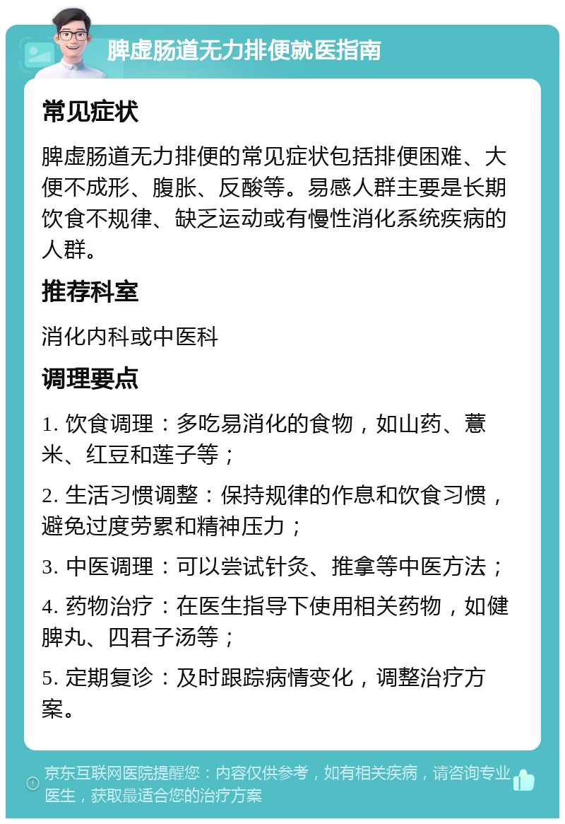 脾虚肠道无力排便就医指南 常见症状 脾虚肠道无力排便的常见症状包括排便困难、大便不成形、腹胀、反酸等。易感人群主要是长期饮食不规律、缺乏运动或有慢性消化系统疾病的人群。 推荐科室 消化内科或中医科 调理要点 1. 饮食调理：多吃易消化的食物，如山药、薏米、红豆和莲子等； 2. 生活习惯调整：保持规律的作息和饮食习惯，避免过度劳累和精神压力； 3. 中医调理：可以尝试针灸、推拿等中医方法； 4. 药物治疗：在医生指导下使用相关药物，如健脾丸、四君子汤等； 5. 定期复诊：及时跟踪病情变化，调整治疗方案。