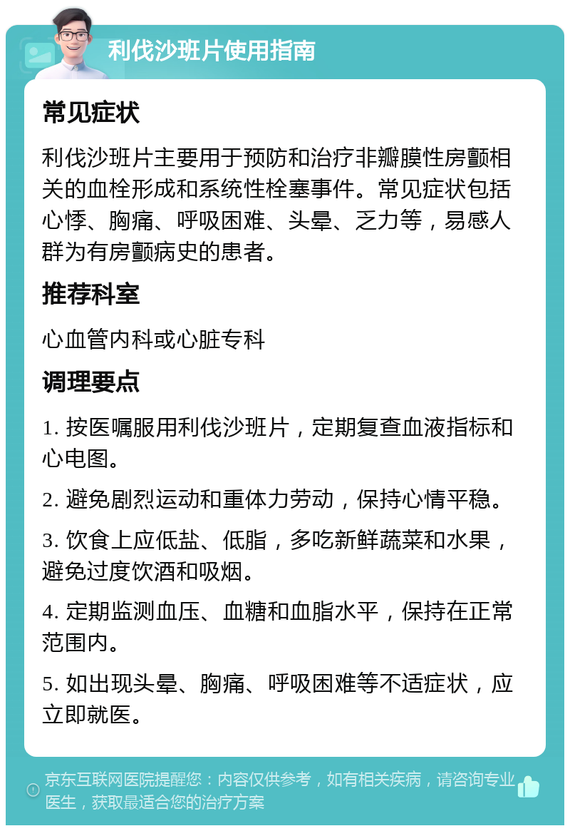 利伐沙班片使用指南 常见症状 利伐沙班片主要用于预防和治疗非瓣膜性房颤相关的血栓形成和系统性栓塞事件。常见症状包括心悸、胸痛、呼吸困难、头晕、乏力等，易感人群为有房颤病史的患者。 推荐科室 心血管内科或心脏专科 调理要点 1. 按医嘱服用利伐沙班片，定期复查血液指标和心电图。 2. 避免剧烈运动和重体力劳动，保持心情平稳。 3. 饮食上应低盐、低脂，多吃新鲜蔬菜和水果，避免过度饮酒和吸烟。 4. 定期监测血压、血糖和血脂水平，保持在正常范围内。 5. 如出现头晕、胸痛、呼吸困难等不适症状，应立即就医。