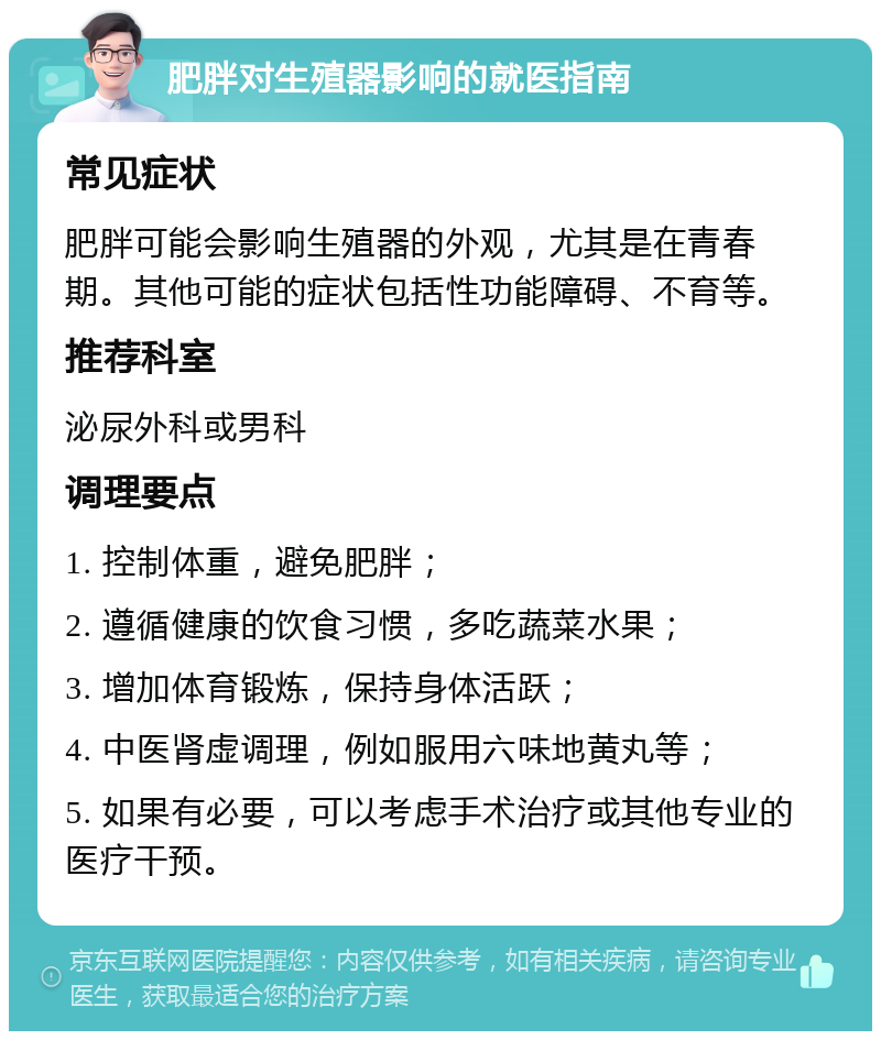 肥胖对生殖器影响的就医指南 常见症状 肥胖可能会影响生殖器的外观，尤其是在青春期。其他可能的症状包括性功能障碍、不育等。 推荐科室 泌尿外科或男科 调理要点 1. 控制体重，避免肥胖； 2. 遵循健康的饮食习惯，多吃蔬菜水果； 3. 增加体育锻炼，保持身体活跃； 4. 中医肾虚调理，例如服用六味地黄丸等； 5. 如果有必要，可以考虑手术治疗或其他专业的医疗干预。