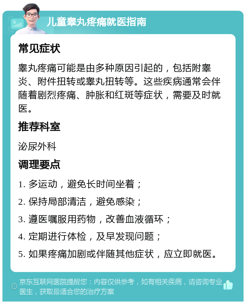 儿童睾丸疼痛就医指南 常见症状 睾丸疼痛可能是由多种原因引起的，包括附睾炎、附件扭转或睾丸扭转等。这些疾病通常会伴随着剧烈疼痛、肿胀和红斑等症状，需要及时就医。 推荐科室 泌尿外科 调理要点 1. 多运动，避免长时间坐着； 2. 保持局部清洁，避免感染； 3. 遵医嘱服用药物，改善血液循环； 4. 定期进行体检，及早发现问题； 5. 如果疼痛加剧或伴随其他症状，应立即就医。