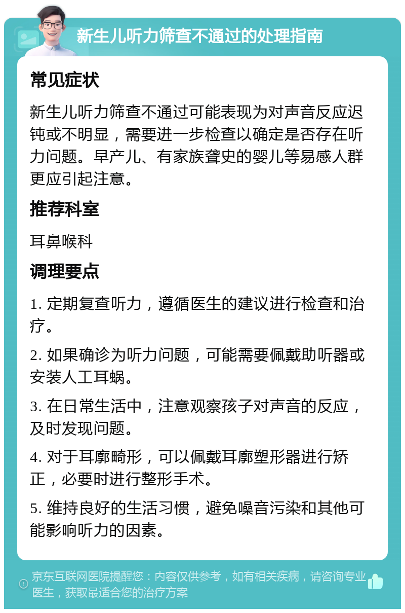 新生儿听力筛查不通过的处理指南 常见症状 新生儿听力筛查不通过可能表现为对声音反应迟钝或不明显，需要进一步检查以确定是否存在听力问题。早产儿、有家族聋史的婴儿等易感人群更应引起注意。 推荐科室 耳鼻喉科 调理要点 1. 定期复查听力，遵循医生的建议进行检查和治疗。 2. 如果确诊为听力问题，可能需要佩戴助听器或安装人工耳蜗。 3. 在日常生活中，注意观察孩子对声音的反应，及时发现问题。 4. 对于耳廓畸形，可以佩戴耳廓塑形器进行矫正，必要时进行整形手术。 5. 维持良好的生活习惯，避免噪音污染和其他可能影响听力的因素。