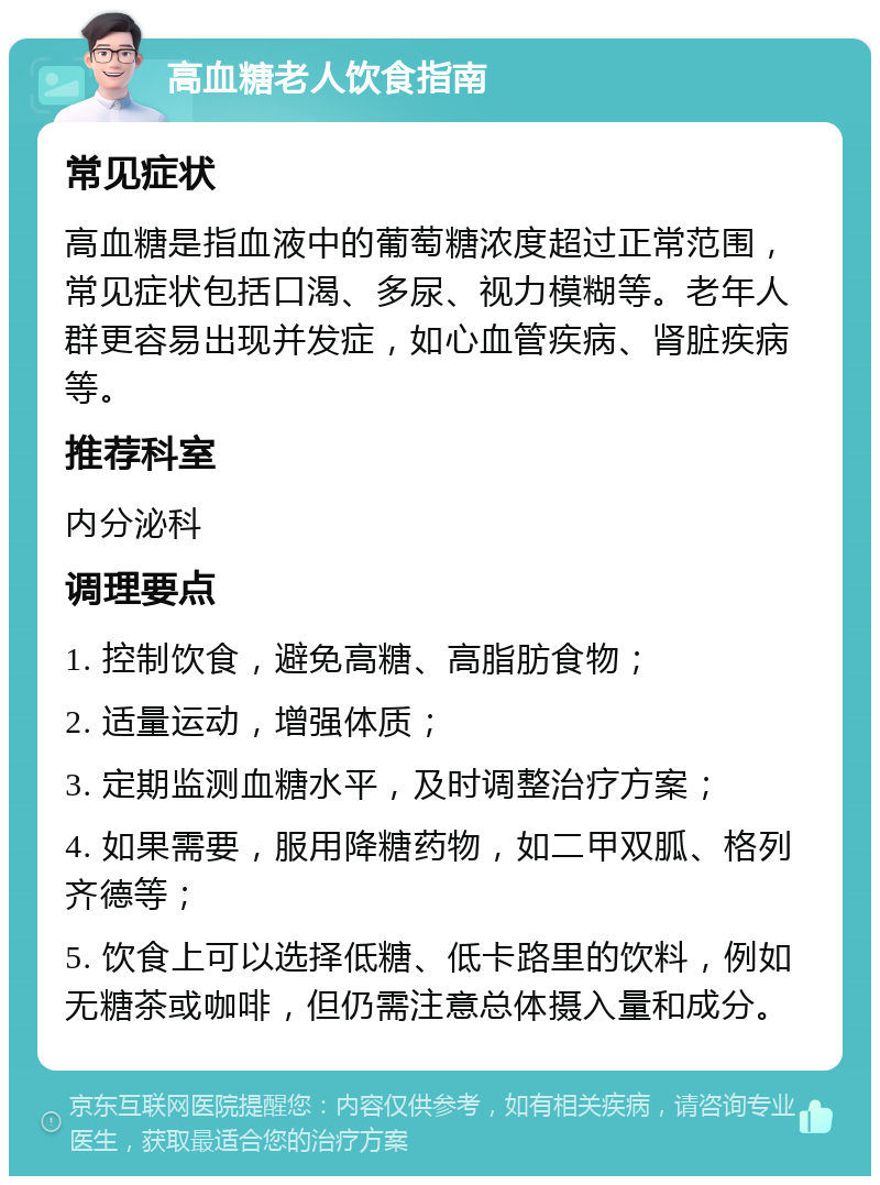 高血糖老人饮食指南 常见症状 高血糖是指血液中的葡萄糖浓度超过正常范围，常见症状包括口渴、多尿、视力模糊等。老年人群更容易出现并发症，如心血管疾病、肾脏疾病等。 推荐科室 内分泌科 调理要点 1. 控制饮食，避免高糖、高脂肪食物； 2. 适量运动，增强体质； 3. 定期监测血糖水平，及时调整治疗方案； 4. 如果需要，服用降糖药物，如二甲双胍、格列齐德等； 5. 饮食上可以选择低糖、低卡路里的饮料，例如无糖茶或咖啡，但仍需注意总体摄入量和成分。