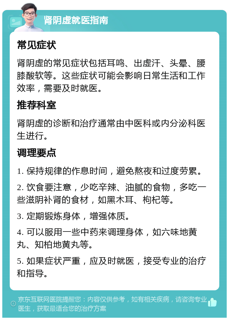 肾阴虚就医指南 常见症状 肾阴虚的常见症状包括耳鸣、出虚汗、头晕、腰膝酸软等。这些症状可能会影响日常生活和工作效率，需要及时就医。 推荐科室 肾阴虚的诊断和治疗通常由中医科或内分泌科医生进行。 调理要点 1. 保持规律的作息时间，避免熬夜和过度劳累。 2. 饮食要注意，少吃辛辣、油腻的食物，多吃一些滋阴补肾的食材，如黑木耳、枸杞等。 3. 定期锻炼身体，增强体质。 4. 可以服用一些中药来调理身体，如六味地黄丸、知柏地黄丸等。 5. 如果症状严重，应及时就医，接受专业的治疗和指导。